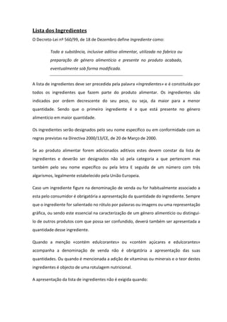 Lista dos Ingredientes
O Decreto-Lei nº 560/99, de 18 de Dezembro define Ingrediente como:

         Toda a substância, inclusive aditivo alimentar, utilizada no fabrico ou
         preparação de género alimentício e presente no produto acabado,
         eventualmente sob forma modificada.


A lista de ingredientes deve ser precedida pela palavra «Ingredientes» e é constituída por
todos os ingredientes que fazem parte do produto alimentar. Os ingredientes são
indicados por ordem decrescente do seu peso, ou seja, da maior para a menor
quantidade. Sendo que o primeiro ingrediente é o que está presente no género
alimentício em maior quantidade.

Os ingredientes serão designados pelo seu nome específico ou em conformidade com as
regras previstas na Directiva 2000/13/CE, de 20 de Março de 2000.

Se ao produto alimentar forem adicionados aditivos estes devem constar da lista de
ingredientes e deverão ser designados não só pela categoria a que pertencem mas
também pelo seu nome específico ou pela letra E seguida de um número com três
algarismos, legalmente estabelecido pela União Europeia.

Caso um ingrediente figure na denominação de venda ou for habitualmente associado a
esta pelo consumidor é obrigatória a apresentação da quantidade do ingrediente. Sempre
que o ingrediente for salientado no rótulo por palavras ou imagens ou uma representação
gráfica, ou sendo este essencial na caracterização de um género alimentício ou distingui-
lo de outros produtos com que possa ser confundido, deverá também ser apresentada a
quantidade desse ingrediente.

Quando a menção «contém edulcorantes» ou «contém açúcares e edulcorantes»
acompanha a denominação de venda não é obrigatória a apresentação das suas
quantidades. Ou quando é mencionada a adição de vitaminas ou minerais e o teor destes
ingredientes é objecto de uma rotulagem nutricional.

A apresentação da lista de ingredientes não é exigida quando:
 