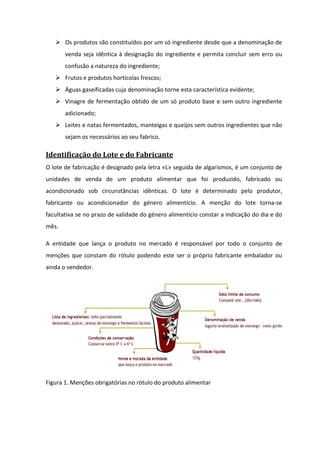 Os produtos são constituídos por um só ingrediente desde que a denominação de
       venda seja idêntica à designação do ingrediente e permita concluir sem erro ou
       confusão a natureza do ingrediente;
       Frutos e produtos hortícolas frescos;
       Águas gaseificadas cuja denominação torne esta característica evidente;
       Vinagre de fermentação obtido de um só produto base e sem outro ingrediente
       adicionado;
       Leites e natas fermentados, manteigas e queijos sem outros ingredientes que não
       sejam os necessários ao seu fabrico.

Identificação do Lote e do Fabricante
O lote de fabricação é designado pela letra «L» seguida de algarismos, é um conjunto de
unidades de venda de um produto alimentar que foi produzido, fabricado ou
acondicionado sob circunstâncias idênticas. O lote é determinado pelo produtor,
fabricante ou acondicionador do género alimentício. A menção do lote torna-se
facultativa se no prazo de validade do género alimentício constar a indicação do dia e do
mês.

A entidade que lança o produto no mercado é responsável por todo o conjunto de
menções que constam do rótulo podendo este ser o próprio fabricante embalador ou
ainda o vendedor.




Figura 1. Menções obrigatórias no rótulo do produto alimentar
 