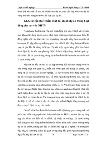 Luận văn tốt nghiệp                              Khoa Ngân hàng - Tài chính
định tính khả thi về mặt tài chính của dự án, nhu cầu vay vốn của dự án
cũng như khả năng trả nợ và lãi vay của dự án.

      1.1.3. Sự cần thiết thẩm định tài chính dự án trong hoạt
động cho vay của NHTM
      Ngân hàng thu lợi chủ yếu nhờ hoạt động cho vay. Chính vì vậy mỗi
một khoản tín dụng được cấp ra nhất thiết phải mang lại hiệu quả, điều đó
đồng nghĩa với việc đảm bảo cho hoạt động của ngân hàng được an toàn và
hiệu quả. Vì vậy, điều ngân hàng quan tâm nhất là khả năng hoàn trả khoản
vay cả gốc lẫn lãi đúng thời hạn. Do đó, việc ngân hàng phải tiến hành
thẩm định dự án trên mọi phương diện kỹ thuật, thị trường, tổ chức quản lý,
tài chính…là rất quan trọng, trong đó thẩm định tài chính dự án có thể nói
là quan trọng nhất.

      Một dự án đầu tư như đã đề cập thường đòi hỏi một lượng vốn rất
lớn, trong một thời gian dài, phần lớn vượt quá khả năng tài chính, khả
năng tự tài trợ của các doanh nghiệp. Do vậy họ phải huy động nguồn tài
trợ từ các Ngân hàng thương mại. Về phía Ngân hàng thương mại, cho vay
theo dự án đầu tư là một nghiệp vụ kinh doanh truyền thống, có khả năng
sinh lời cao nhưng cũng chứa đựng nhiều rủi ro. Và để giảm thiểu rủi ro có
thể xảy ra, các Ngân hàng thương mại không có cách nào khác là phải tiến
hành thẩm định các dự án đầu tư mà công việc quan trọng nhất ở đây là
thẩm định tài chính dự án. Vai trò quan trọng của thẩm định tài chính dự án
thể hiện ở chỗ nó chính là căn cứ chính yếu nhất để Ngân hàng thương mại
đưa ra quyết định tài trợ của mình.

      Có thể nói thẩm định tài chính dự án là nội dung quan trọng nhất và
phức tạp nhất trong quá trình thẩm định dự án. Bởi vì nó đòi hỏi sự tổng
hợp của tất cả các biến số tài chính, kỹ thuật, thị trường…đã được lượng
hoá trong các nội dung thẩm định trước nhằm phân tích, tạo ra những bảng
dự trù tài chính, những chỉ tiêu tài chính phù hợp có ý nghĩa. Và những chỉ
tiêu này, sẽ là những thước đo quan trọng hàng đầu giúp Ngân hàng thương
Nguyễn Thị Thanh Thuỷ                 9                    Lớp TCDN 41D
 