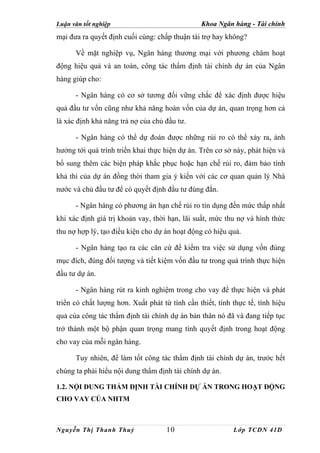 Luận văn tốt nghiệp                             Khoa Ngân hàng - Tài chính
mại đưa ra quyết định cuối cùng: chấp thuận tài trợ hay không?

      Về mặt nghiệp vụ, Ngân hàng thương mại với phương châm hoạt
động hiệu quả và an toàn, công tác thẩm định tài chính dự án của Ngân
hàng giúp cho:

      - Ngân hàng có cơ sở tương đối vững chắc để xác định được hiệu
quả đầu tư vốn cũng như khả năng hoàn vốn của dự án, quan trọng hơn cả
là xác định khả năng trả nợ của chủ đầu tư.

      - Ngân hàng có thể dự đoán được những rủi ro có thể xảy ra, ảnh
hưởng tới quá trình triển khai thực hiện dự án. Trên cơ sở này, phát hiện và
bổ sung thêm các biện pháp khắc phục hoặc hạn chế rủi ro, đảm bảo tính
khả thi của dự án đồng thời tham gia ý kiến với các cơ quan quản lý Nhà
nước và chủ đầu tư để có quyết định đầu tư đúng đắn.

      - Ngân hàng có phương án hạn chế rủi ro tín dụng đến mức thấp nhất
khi xác định giá trị khoản vay, thời hạn, lãi suất, mức thu nợ và hình thức
thu nợ hợp lý, tạo điều kiện cho dự án hoạt động có hiệu quả.

      - Ngân hàng tạo ra các căn cứ để kiểm tra việc sử dụng vốn đúng
mục đích, đúng đối tượng và tiết kiệm vốn đầu tư trong quá trình thực hiện
đầu tư dự án.

      - Ngân hàng rút ra kinh nghiệm trong cho vay để thực hiện và phát
triển có chất lượng hơn. Xuất phát từ tính cần thiết, tính thực tế, tính hiệu
quả của công tác thẩm định tài chính dự án bản thân nó đã và đang tiếp tục
trở thành một bộ phận quan trọng mang tính quyết định trong hoạt động
cho vay của mỗi ngân hàng.

      Tuy nhiên, để làm tốt công tác thẩm định tài chính dự án, trước hết
chúng ta phải hiểu nội dung thẩm định tài chính dự án.

1.2. NỘI DUNG THẨM ĐỊNH TÀI CHÍNH DỰ ÁN TRONG HOẠT ĐỘNG
CHO VAY CỦA NHTM



Nguyễn Thị Thanh Thuỷ                10                    Lớp TCDN 41D
 