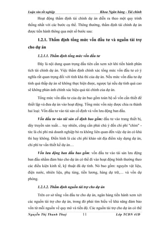 Luận văn tốt nghiệp                            Khoa Ngân hàng - Tài chính
      Hoạt động thẩm định tài chính dự án diễn ra theo một quy trình
thống nhất với các bước cụ thể. Thông thường, thẩm định tài chính dự án
được tiến hành thông qua một số bước sau:

      1.2.1. Thẩm định tổng mức vốn đầu tư và nguồn tài trợ
cho dự án
      1.2.1.1. Thẩm định tổng mức vốn đầu tư

      Đây là nội dung quan trọng đầu tiên cần xem xét khi tiến hành phân
tích tài chính dự án. Việc thẩm định chính xác tổng mức vốn đầu tư có ý
nghĩa rất quan trọng đối với tính khả thi của dự án. Nếu mức vốn đầu tư dự
tính quá thấp dự án sẽ không thực hiện được, ngược lại nếu dự tính quá cao
sẽ không phản ánh chính xác hiệu quả tài chính của dự án.

      Tổng mức vốn đầu tư của dự án bao gồm toàn bộ số vốn cần thiết để
thiết lập và đưa dự án vào hoạt động. Tổng mức vốn này được chia ra thành
hai loại: Vốn đầu tư vào tài sản cố định và vốn lưu động ban đầu.

      Vốn đầu tư vào tài sản cố định bao gồm: đầu tư vào trang thiết bị,
dây truyền sản xuất… tuy nhiên, cũng cần phải chú ý đến chi phí "chìm" -
tức là chi phí mà doanh nghiệp bỏ ra không liên quan đến việc dự án có khả
thi hay không. Điển hình là các chi phí khảo sát địa điểm xây dựng dự án,
chi phí tư vấn thiết kế dự án…

      Vốn lưu động ban đầu bao gồm: vốn đầu tư vào tài sản lưu động
ban đầu nhằm đảm bảo cho dự án có thể đi vào hoạt động bình thường theo
các điều kiện kinh tế, kỹ thuật đã dự tính. Nó bao gồm: nguyên vật liệu,
điện nước, nhiên liệu, phụ tùng, tiền lương, hàng dự trữ,… và vốn dự
phòng.

      1.2.1.2. Thẩm định nguồn tài trợ cho dự án

      Trên cơ sở tổng vốn đầu tư cho dự án, ngân hàng tiến hành xem xét
các nguồn tài trợ cho dự án, trong đó phải tìm hiểu về khả năng đảm bảo
vốn từ mỗi nguồn về quy mô và tiến độ. Các nguồn tài trợ cho dự án có thể
Nguyễn Thị Thanh Thuỷ               11                      Lớp TCDN 41D
 