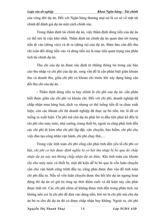 Luận văn tốt nghiệp                            Khoa Ngân hàng - Tài chính
của vòng đời dự án. Đối với Ngân hàng thương mại nó là cơ sở về mặt tài
chính để đánh giá dự án một cách chính xác.

      Trong thẩm định tài chính dự án, việc thẩm định dòng tiền của dự án
có thể nói là việc khó nhất. Thẩm định tài chính dự án quan tâm tới lượng
tiền đi vào (dòng vào) và đi ra (dòng ra) của dự án. Đảm bảo cân đối thu
chi (cân đối dòng tiền vào và dòng tiền ra) là mục tiêu quan trọng của phân
tích tài chính dự án.

      Thu chi của dự án được xác định từ những thông tin trong các báo
cáo thu nhập và chi phí của dự án, song vấn đề là cần phân biệt giữa khoản
thu và doanh thu, giữa chi phí và khoản chi trước khi xây dựng bảng cân
đối thu chi của dự án.

      - Thẩm định dòng tiền ra hay chính là chi phí của dự án: cần phân
biềt được giữa các chi phí và khoản chi. Đối với chi phí, doanh nghiệp đã
chấp nhận mua hàng hoá, dịch vụ nhưng có thể luồng tiền đi ra chưa xuất
hiện; còn các khoản chi thì doanh nghiệp đã thực sự bỏ tiền, tức là đã có
luồng ra xuất hiện. Chi phí mà chủ dự án phải bỏ ra đầu tiên phải kể đến là
chi phí cho máy móc, nhà xưởng, trang thiết bị, ngoài ra cũng phải tính đến
các chi phí đi kèm như chi phí lắp đặt, vận chuyển, bảo hiểm, chi phí cho
việc đào tạo công nhân vận hành, chi phí chạy thử,…

      Trong việc tính toán chi phí cũng cần phải tính đến yếu tố chi phí cơ
hội, chi phí cơ hội được định nghĩa là cơ hội thu nhập bị bỏ qua do chấp
nhận dự án này mà không chấp nhận dự án khác. Khi tính toán các khoản
chi cho máy móc và thiết bị, một dữ kiện dễ bị bỏ qua là vốn luân chuyển
cần cho vận hành công trình đầu tư, cũng phải được đưa vào để tính toán
chi phí đầu tư. Nếu số vốn luân chuyển được thu hồi khi dự án ngưng hoạt
động thì dự án có giá trị ròng tại thời điểm cuối và dữ kiện này cần phải
được tính tới. Các chi phí chìm sẽ không được tính đến trong phân tích, nó
không nên coi là chi phí để đưa vào dòng tiền, bởi nó là chi phí mà chủ dự
án bỏ ra cho dù dự án đó có được chấp nhận hay không. Ngoài ra, chi phí

Nguyễn Thị Thanh Thuỷ               14                    Lớp TCDN 41D
 