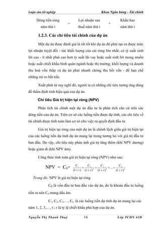 Luận văn tốt nghiệp                                     Khoa Ngân hàng - Tài chính

     Dòng tiền ròng               Lợi nhuận sau                           Khấu hao
                          =                                    +
        năm thứ i                 thuế năm thứ i                          năm thứ i

      1.2.3. Các chỉ tiêu tài chính của dự án
      Một dự án được đánh giá là rất tốt khi dự án đó phải tạo ra được mức
lợi nhuận tuyệt đối - tức khối lượng của cải ròng lớn nhất; có tỷ suất sinh
lời cao - ít nhất phải cao hơn tỷ suất lãi vay hoặc suất sinh lời mong muốn
hoặc suất chiết khấu bình quân ngành hoặc thị trường; khối lượng và doanh
thu hoà vốn thấp và dự án phải nhanh chóng thu hồi vốn - để hạn chế
những rủi ro bất trắc.

      Xuất phát từ suy nghĩ đó, người ta có những chỉ tiêu tương ứng dùng
để thẩm định tính hiệu quả của dự án.

      Chỉ tiêu Giá trị hiện tại ròng (NPV)

      Phân tích tài chính một dự án đầu tư là phân tích căn cứ trên các
dòng tiền của dự án. Trên cơ sở các luồng tiền được dự tính, các chỉ tiêu về
tài chính được tính toán làm cơ sở cho việc ra quyết định đầu tư.

      Giá trị hiện tại ròng của một dự án là chênh lệch giữa giá trị hiện tại
của các luồng tiền dự tính dự án mang lại trong tương lai với giá trị đầu tư
ban đầu. Do vậy, chỉ tiêu này phản ánh giá trị tăng thêm (khi NPV dương)
hoặc giảm đi (khi NPV âm).

      Công thức tính toán giá trị hiện tại ròng (NPV) như sau:

                                C1        C2         C3                 Cn
           NPV = C0+                  +          +           + ... +
                              (1 + r ) (1 + r ) 2 (1 + r ) 3         (1 + r ) n

   Trong đó: NPV là giá trị hiện tại ròng

             C0 là vốn đầu tư ban đầu vào dự án, do là khoản đầu tư luồng
tiền ra nên C0 mang dấu âm.

             C1, C2, C3,…, Cn là các luồng tiền dự tính dự án mang lại các
năm 1, 2, 3,…, t ; r là tỷ lệ chiết khấu phù hợp của dự án.

Nguyễn Thị Thanh Thuỷ                  16                              Lớp TCDN 41D
 