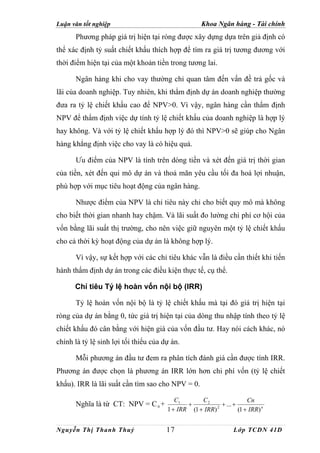 Luận văn tốt nghiệp                                 Khoa Ngân hàng - Tài chính
      Phương pháp giá trị hiện tại ròng được xây dựng dựa trên giả định có
thể xác định tỷ suất chiết khấu thích hợp để tìm ra giá trị tương đương với
thời điểm hiện tại của một khoản tiền trong tương lai.

      Ngân hàng khi cho vay thường chỉ quan tâm đến vấn đề trả gốc và
lãi của doanh nghiệp. Tuy nhiên, khi thẩm định dự án doanh nghiệp thường
đưa ra tỷ lệ chiết khấu cao để NPV>0. Vì vậy, ngân hàng cần thẩm định
NPV để thẩm định việc dự tính tỷ lệ chiết khấu của doanh nghiệp là hợp lý
hay không. Và với tỷ lệ chiết khấu hợp lý đó thì NPV>0 sẽ giúp cho Ngân
hàng khẳng định việc cho vay là có hiệu quả.

      Ưu điểm của NPV là tính trên dòng tiền và xét đến giá trị thời gian
của tiền, xét đến qui mô dự án và thoả mãn yêu cầu tối đa hoá lợi nhuận,
phù hợp với mục tiêu hoạt động của ngân hàng.

      Nhược điểm của NPV là chỉ tiêu này chỉ cho biết quy mô mà không
cho biết thời gian nhanh hay chậm. Và lãi suất đo lường chi phí cơ hội của
vốn bằng lãi suất thị trường, cho nên việc giữ nguyên một tỷ lệ chiết khấu
cho cả thời kỳ hoạt động của dự án là không hợp lý.

      Vì vậy, sự kết hợp với các chỉ tiêu khác vẫn là điều cần thiết khi tiến
hành thẩm định dự án trong các điều kiện thực tế, cụ thể.

      Chỉ tiêu Tỷ lệ hoàn vốn nội bộ (IRR)

      Tỷ lệ hoàn vốn nội bộ là tỷ lệ chiết khấu mà tại đó giá trị hiện tại
ròng của dự án bằng 0, tức giá trị hiện tại của dòng thu nhập tính theo tỷ lệ
chiết khấu đó cân bằng với hiện giá của vốn đầu tư. Hay nói cách khác, nó
chính là tỷ lệ sinh lợi tối thiểu của dự án.

      Mỗi phương án đầu tư đem ra phân tích đánh giá cần được tính IRR.
Phương án được chọn là phương án IRR lớn hơn chi phí vốn (tỷ lệ chiết
khấu). IRR là lãi suất cần tìm sao cho NPV = 0.

                                          C1       C2                  Cn
      Nghĩa là từ CT: NPV = C 0 +             +            + ... +
                                       1 + IRR (1 + IRR) 2
                                                                   (1 + IRR) n


Nguyễn Thị Thanh Thuỷ                  17                        Lớp TCDN 41D
 