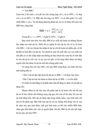 Luận văn tốt nghiệp                               Khoa Ngân hàng - Tài chính
       ⇒ Tìm IRR?

Chọn tìm 2 lãi suất r1 và r2để sao cho tương ứng với r1 ta có NPV1 > 0, ứng
với r2 ta có NPV2 < 0. IRR cần tìm ứng với NPV = 0 sẽ nằm giữa 2 tỷ suất
chiết khấu r1 và r2. Và áp dụng phương pháp nội suy ta có được kết quả của
IRR theo công thức
                                         NPV1 .(r2 − r1 )
                          IRR = r1+      NPV1 − NPV2

      Trong đó r2 > r1, NPV1 > 0 gần 0, NPV2 < 0 gần 0
      Qua cách tính trên cho thấy IRR là tỷ suất nội hoàn từ những khoản
thu nhập của một dự án. Điều đó có nghĩa là nếu dự án chỉ có tỷ lệ hoàn
vốn IRR = r thì các khoản thu nhập từ dự án chỉ đủ hoàn trả phần gốc và lãi
đã đầu tư ban đầu vào dự án. Nó chính là mức lãi suất tiền vay cao nhất mà
nhà đầu tư có thể chấp nhận mà không bị thua thiệt nếu toàn bộ số tiền đầu
tư cho dự án là vốn vay và nợ vay (cả gốc và lãi cộng dồn) được trả bằng
nguồn tiền thu được từ dự án mỗi khi chúng phát sinh.
      Và cũng như chỉ tiêu NPV, chỉ tiêu IRR cũng được xác định cho hai
tình huống đầu tư

      - Nếu 2 dự án độc lập nhau thì dự án có IRR > r sẽ được lựa chọn.
      - Nếu 2 dự án loại trừ nhau ta chọn dự án có IRR > r và lớn nhất.
      Ưu điểm là tính bằng tỷ lệ phần trăm nên dễ dàng so sánh với chi phí sử
dụng vốn.
      Nhược điểm là chỉ tiêu này chỉ phản ánh tỷ lệ hoàn vốn nội bộ của
dự án là bao nhiêu chứ không cung cấp quy mô của số lãi (hay lỗ) của dự
án tính bằng tiền. Khi dự án được lập trong nhiều năm, việc tính toán chỉ
tiêu là rất phức tạp. Đặc biệt loại dự án có các luồng tiền dòng vào ra xen
kẽ năm này qua năm khác, kết quả tính toán có thể cho nhiều IRR khác
nhau gây khó khăn cho việc ra quyết định. Do đó, IRR là chỉ tiêu kết hợp,
bổ trợ cho chỉ tiêu NPV




Nguyễn Thị Thanh Thuỷ               18                      Lớp TCDN 41D
 