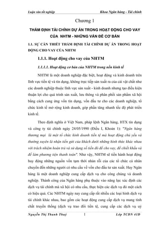 Luận văn tốt nghiệp                              Khoa Ngân hàng - Tài chính

                                Chương 1
 THẨM ĐỊNH TÀI CHÍNH DỰ ÁN TRONG HOẠT ĐỘNG CHO VAY
               CỦA NHTM - NHỮNG VẤN ĐỀ CƠ BẢN

1.1. SỰ CẦN THIẾT THẨM ĐỊNH TÀI CHÍNH DỰ ÁN TRONG HOẠT
ĐỘNG CHO VAY CỦA NHTM

      1.1.1. Hoạt động cho vay của NHTM
      1.1.1.1. Hoạt động cơ bản của NHTM trong nền kinh tế

      NHTM là một doanh nghiệp đặc biệt, hoạt động và kinh doanh trên
lĩnh vực tiền tệ và tín dụng, không trực tiếp sản xuất ra của cải vật chất như
các doanh nghiệp thuộc lĩnh vực sản xuất - kinh doanh nhưng tạo điều kiện
thuận lợi cho quá trình sản xuất, lưu thông và phân phối sản phẩm xã hội
bằng cách cung ứng vốn tín dụng, vốn đầu tư cho các doanh nghiệp, tổ
chức kinh tế mở rộng kinh doanh, góp phần tăng nhanh tốc độ phát triển
kinh tế.

      Theo định nghĩa ở Việt Nam, pháp lệnh Ngân hàng, HTX tín dụng
và công ty tài chính ngày 24/05/1990 (Điều I, Khoản 1): "Ngân hàng
thương mại là một tổ chức kinh doanh tiền tệ mà hoạt động chủ yếu và
thường xuyên là nhận tiền gửi của khách dưới những hình thức khác nhau
với trách nhiệm hoàn trả và sử dụng số tiền đó để cho vay, để chiết khấu và
để làm phương tiện thanh toán". Như vậy, NHTM sẽ tiến hành hoạt động
huy động những nguồn vốn tạm thời nhàn rỗi của các tổ chức cá nhân
chuyển đến những người có nhu cầu về vốn cho đầu tư sản xuất. Hay Ngân
hàng là một doanh nghiệp cung cấp dịch vụ cho công chúng và doanh
nghiệp. Thành công của Ngân hàng phụ thuộc vào năng lực xác định các
dịch vụ tài chính mà xã hội có nhu cầu, thực hiện các dịch vụ đó một cách
có hiệu quả. Các NHTM ngày nay cung cấp rất nhiều các loại hình dịch vụ
tài chính khác nhau, bao gồm các hoạt động cung cấp dịch vụ mang tính
chất truyền thống (dịch vụ trao đổi tiền tệ, cung cấp các dịch vụ uỷ

Nguyễn Thị Thanh Thuỷ                 1                     Lớp TCDN 41D
 