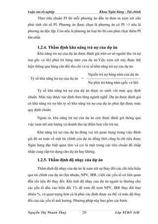 Luận văn tốt nghiệp                             Khoa Ngân hàng - Tài chính
      Theo tiêu chuẩn PI thì mỗi phương án đầu tư đem ra xem xét cần
phải tính chỉ số PI. Phương án được chọn là phương án có PI >1 nếu là
phương án độc lập. Còn nếu là phương án loại bỏ thì còn phải chọn thêm PI
lớn nhất.

      1.2.4. Thẩm định khả năng trả nợ của dự án
      Khả năng trả nợ của dự án được đánh giá trên cơ sở nguồn thu và nợ
(nợ gốc và lãi) phải trả hàng năm của dự án.Việc xem xét này được thể
hiện thông qua bảng cân đối thu chi và tỷ số khả năng trả nợ của dự án.

                                         Nguồn trả nợ hàng năm của dự án
 Tỷ số khả năng trả nợ của dự án =
                                         Nợ phải trả hàng năm (gốc và lãi)

      Tỷ số khả năng trả nợ của dự án được so sánh với mức quy định
chuẩn. Mức này được xác định theo từng ngành nghề. Dự án được đánh giá
có khả năng trả nợ khi tỷ số khả năng trả nợ của dự án phải đạt được mức
quy định chuẩn.

      Ngoài ra, khả năng trả nợ của dự án còn được đánh giá thông qua
việc xem xét sản lượng và doanh thu tại điểm hoà vốn trả nợ.

      Khả năng trả nợ của dự án đóng vai trò quan trọng trong việc đánh
giá độ an toàn về mặt tài chính của dự án đồng thời cũng là chỉ tiêu được
Ngân hàng đặc biệt quan tâm và coi là một trong các tiêu chuẩn để chấp
nhận cung cấp tín dụng cho dự án hay không.

      1.2.5. Thẩm định độ nhạy của dự án
      Thẩm định độ nhạy của dự án là xem xét sự thay đổi các chỉ tiêu hiệu
quả tài chính của dự án (lợi nhuận, NPV, IRR..) khi các yếu tố có liên quan
đến chỉ tiêu đó thay đổi. Khi tính độ nhạy của dự án người ta thường cho
các yếu tố đầu vào biến đổi 1% để xem để xem NPV, IRR thay đổi bao
nhiêu %, và quan trọng hơn cả là phải xác định được xu thế và mức độ thay
đổi của các yếu tố ảnh hưởng. Phương pháp này bao gồm các bước


Nguyễn Thị Thanh Thuỷ               20                    Lớp TCDN 41D
 