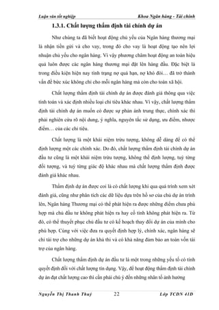 Luận văn tốt nghiệp                             Khoa Ngân hàng - Tài chính

      1.3.1. Chất lượng thẩm định tài chính dự án
      Như chúng ta đã biết hoạt động chủ yếu của Ngân hàng thương mại
là nhận tiền gửi và cho vay, trong đó cho vay là hoạt động tạo nên lợi
nhuận chủ yếu cho ngân hàng. Vì vậy phương châm hoạt động an toàn hiệu
quả luôn được các ngân hàng thương mại đặt lên hàng đầu. Đặc biệt là
trong điều kiện hiện nay tình trạng nợ quá hạn, nợ khó đòi… đã trở thành
vấn đề bức xúc không chỉ cho mỗi ngân hàng mà còn cho toàn xã hội.

      Chất lượng thẩm định tài chính dự án được đánh giá thông qua việc
tính toán và xác định nhiều loại chỉ tiêu khác nhau. Vì vậy, chất lượng thẩm
định tài chính dự án muốn có được sự phản ánh trung thực, chính xác thì
phải nghiên cứu rõ nội dung, ý nghĩa, nguyên tắc sử dụng, ưu điểm, nhược
điểm… của các chỉ tiêu.

      Chất lượng là một khái niệm trừu tượng, không dễ dàng để có thể
định lượng một các chính xác. Do đó, chất lượng thẩm định tài chính dự án
đầu tư cũng là một khái niệm trừu tượng, không thể định lượng, tuỳ từng
đối tượng, và tuỳ từng giác độ khác nhau mà chất lượng thẩm định được
đánh giá khác nhau.

      Thẩm định dự án được coi là có chất lượng khi qua quá trình xem xét
đánh giá, cũng như phân tích các dữ liệu dựa trên hồ sơ của chủ dự án trình
lên, Ngân hàng Thương mại có thể phát hiện ra được những điểm chưa phù
hợp mà chủ đầu tư không phát hiện ra hay cố tình không phát hiện ra. Từ
đó, có thể thuyết phục chủ đầu tư có kế hoạch thay đổi dự án của mình cho
phù hợp. Cùng với việc đưa ra quyết định hợp lý, chính xác, ngân hàng sẽ
chỉ tài trợ cho những dự án khả thi và có khả năng đảm bảo an toàn vốn tài
trợ của ngân hàng.

      Chất lượng thẩm định dự án đầu tư là một trong những yếu tố có tính
quyết định đối với chất lượng tín dụng. Vậy, để hoạt động thẩm định tài chính
dự án đạt chất lượng cao thì cần phải chú ý đến những nhân tố ảnh hưởng


Nguyễn Thị Thanh Thuỷ                22                    Lớp TCDN 41D
 