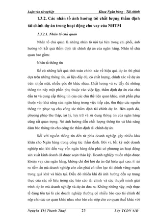Luận văn tốt nghiệp                            Khoa Ngân hàng - Tài chính

      1.3.2. Các nhân tố ảnh hưởng tới chất lượng thẩm định
tài chính dự án trong hoạt động cho vay của NHTM
      1.3.2.1. Nhân tố chủ quan

      Nhân tố chủ quan là những nhân tố nội tại bên trong chi phối, ảnh
hưởng tới kết quả thẩm định tài chính dự án của ngân hàng. Nhân tố chủ
quan bao gồm:

      Nhân tố thông tin

      Để có những kết quả tính toán chính xác về hiệu quả dự án thì phải
dựa trên những thông tin, số liệu đầy đủ, có chất lượng, chính xác về dự án
trên nhiều mặt, nhiều góc độ khác nhau. Chất lượng và sự đầy đủ những
thông tin này một phần phụ thuộc vào việc lập, thẩm định dự án của chủ
đầu tư và cung cấp thông tin của các chủ thể liên quan khác, một phần phụ
thuộc vào khả năng của ngân hàng trong việc tiếp cận, thu thập các nguồn
thông tin phục vụ cho công tác thẩm định tài chính dự án. Bên cạnh đó,
phương pháp thu thập, xử lý, lưu trữ và sử dụng thông tin của ngân hàng
cũng rất quan trọng. Nó ảnh hưởng đến chất lượng thông tin và khả năng
đảm bảo thông tin cho công tác thẩm định tài chính dự án.

      Đối với nguồn thông tin đến từ phía doanh nghiệp gây nhiều khó
khăn cho Ngân hàng trong công tác thẩm định. Bởi vì, bất kỳ một doanh
nghiệp nào khi đến vay vốn ngân hàng đều phải có phương án hoạt động
sản xuất kinh doanh đã được soạn thảo kỹ. Doanh nghiệp muốn nhận được
khoản vay của ngân hàng, không chỉ đòi hỏi dự án đạt hiệu quả cao, ít rủi
ro tiềm ẩn mà doanh nghiệp còn cần phải có tiềm lực tài chính vững mạnh
trong quá khứ và hiện tại. Điều đó nhiều khi đã ảnh hưởng đến sự trung
thực của các số liệu trong các báo cáo tài chính và các thuyết minh giải
trình dự án mà doanh nghiệp và dự án đưa ra. Không những vậy, một thực
tế đang tồn tại là các doanh nghiệp thường có nhiều báo cáo tài chính để
nộp cho các cơ quan khác nhau như báo cáo nộp cho cơ quan thuế khác với

Nguyễn Thị Thanh Thuỷ               23                      Lớp TCDN 41D
 