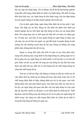 Luận văn tốt nghiệp                             Khoa Ngân hàng - Tài chính
báo cáo nộp cho Ngân hàng. Tất cả những vấn đề đó đã ảnh hưởng nghiêm
trọng đến chất lượng thẩm định tài chính của Ngân hàng. Mà nhất là trong
điều kiện hiện nay, các Ngân hàng do khó khăn trong việc thu thập thông
tin nên nguồn thông tin từ phía doanh nghiệp vẫn là chủ yếu.

      Còn từ phía ngân hàng, ngân hàng thẩm định dự án bao gồm 2 giai
đoạn: Thu thập các tài liệu, thông tin cần thiết cho phân tích, đánh giá
doanh nghiệp, dự án; tiến hành sắp xếp thông tin theo các nội dung thẩm
định. Hai công đoạn này có mối quan hệ chặt chẽ với nhau, tác động qua
lại. Và hiện nay, trên thực tế mọi nguồn thông tin ngân hàng có được chủ
yếu dựa vào các tài liệu mà người vay gửi đến hoặc là nguồn thông tin đại
chúng cho nên thường xuyên đem lại kết quả, thông tin không cân xứng
phiến diện, không đảm bảo độ tin cậy.

      Ngoài ra, trong điều kiện nền kinh tế nước ta còn chưa phát triển,
mạng lưới phương tiện, trang thiết bị thu thập thông tin, phòng ngừa rủi ro
để trợ giúp cho các ngân hàng còn thiếu nhiều và rất lạc hậu so với trên thế
giới, thêm vào đó, sự sửa đổi, bổ sung các loại thông tin này hầu như chưa
được cập nhật liên tục, điều đó có ảnh hưởng lớn tới chất lượng thông tin
cũng như chất lượng dự án.

      Tóm lại, có thể nói rằng, nếu không có thông tin đầy đủ, chính xác thì
việc thẩm định tài chính dự án không thể thực hiện được hoặc nếu có thì
chất lượng thẩm định sẽ thấp, những đánh giá chỉ là chủ quan, cảm tính,
không phản ánh một cách khách quan, toàn diện bản chất của một dự án.
Do đó, các ngân hàng cần quan tâm đến việc thu thập thông tin một cách
đầy đủ, kịp thời, chính xác để phục vụ cho thẩm định tài chính dự án. Thiết
lập được một hệ thống cung cấp thông tin tốt sẽ trợ giúp cho ngân hàng rất
nhiều trong việc nâng cao chất lượng thẩm định tài chính dự án nhất là
trong thời đại bùng nổ thông tin ngày nay.




Nguyễn Thị Thanh Thuỷ               24                    Lớp TCDN 41D
 