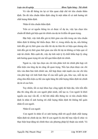 Luận văn tốt nghiệp                             Khoa Ngân hàng - Tài chính
      Và vấn đề thông tin lại có liên quan chặt chẽ tới tiêu chuẩn thẩm
định. Do đó tiêu chuẩn thẩm định cũng là một nhân tố có ảnh hưởng tới
chất lượng thẩm định.

      Nhân tố tiêu chuẩn thẩm định

      Trên cơ sở nguồn thông tin có được về dự án, việc lựa chọn tiêu
chuẩn để đánh giá hiệu quả tài chính của dự án là điều rất quan trọng.

      Đặc biệt, việc tính đến giá trị thời gian của tiền trong các tiêu chuẩn
thẩm định là không thể thiếu được. Bởi vì, trong nhiều dự án, nếu không
tính đến giá trị thời gian của tiền thì dự án khả thi có hiệu quả nhưng nếu
tính đến giá trị thời gian thời gian của tiền thì dự án không có hiệu quả về
mặt tài chính. Bên cạnh đó, việc dự tính một tỷ lệ chiết khấu hợp lý cũng
ảnh hưởng quan trọng tới các kết quả thẩm định tài chính.

      Ngoài ra, việc lựa chọn các chỉ tiêu phân tích tài chính phù hợp với
điều kiện của từng dự án cũng rất quan trọng. Nếu lựa chọn được các chỉ
tiêu vừa đảm bảo tính chính xác, kết hợp được mặt mạnh của các chỉ tiêu
vừa phù hợp với tình hình thực tế của mỗi quốc gia, khu vực, mỗi dự án
cũng như điều kiện cụ thể của ngân hàng thì chất lượng thẩm định tài chính
dự án sẽ cao hơn.

      Tuy nhiên, tất cả mọi khoa học công nghệ dù hiện đại, tiên tiến đến
đâu thì cũng đều do con người phát minh, chế tạo ra. Con người là khởi
nguồn của mọi vấn đề, vì thế khi nhắc đến thông tin và tiêu chuẩn thẩm
định là nhân tố ảnh hưởng tới chất lượng thẩm định thì không thể quên
nhân tố con người.

      Nhân tố con người

      Con người là nhân tố có ảnh hưởng nhất tới quyết định chất lượng
thẩm định tài chính dự án. Bởi lẽ con người là chủ thể trực tiếp tổ chức và
thực hiện hoạt động tài chính theo các phương pháp kỹ thuật của mình. Và



Nguyễn Thị Thanh Thuỷ                25                     Lớp TCDN 41D
 