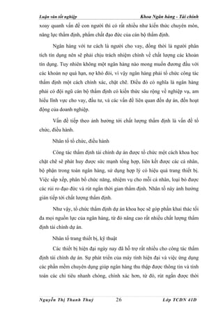 Luận văn tốt nghiệp                           Khoa Ngân hàng - Tài chính
xoay quanh vấn đề con người thì có rất nhiều như kiến thức chuyên môn,
năng lực thẩm định, phẩm chất đạo đức của cán bộ thẩm định.

      Ngân hàng với tư cách là người cho vay, đồng thời là người phân
tích tín dụng nên sẽ phải chịu trách nhiệm chính về chất lượng các khoản
tín dụng. Tuy nhiên không một ngân hàng nào mong muốn đương đầu với
các khoản nợ quá hạn, nợ khó đòi, vì vậy ngân hàng phải tổ chức công tác
thẩm định một cách chính xác, chặt chẽ. Điều đó có nghĩa là ngân hàng
phải có đội ngũ cán bộ thẩm định có kiến thức sâu rộng về nghiệp vụ, am
hiểu lĩnh vực cho vay, đầu tư, và các vấn đề liên quan đến dự án, đến hoạt
động của doanh nghiệp.

      Vấn đề tiếp theo ảnh hưởng tới chất lượng thẩm định là vấn đề tổ
chức, điều hành.

      Nhân tố tổ chức, điều hành

      Công tác thẩm định tài chính dự án được tổ chức một cách khoa học
chặt chẽ sẽ phát huy được sức mạnh tổng hợp, liên kết được các cá nhân,
bộ phận trong toàn ngân hàng, sử dụng hợp lý có hiệu quả trang thiết bị.
Việc sắp xếp, phân bổ chức năng, nhiệm vụ cho mỗi cá nhân, loại bỏ được
các rủi ro đạo đức và rút ngắn thời gian thẩm định. Nhân tố này ảnh hưởng
gián tiếp tới chất lượng thẩm định.

      Như vậy, tổ chức thẩm định dự án khoa học sẽ góp phần khai thác tối
đa mọi nguồn lực của ngân hàng, từ đó nâng cao rất nhiều chất lượng thẩm
định tài chính dự án.

      Nhân tố trang thiết bị, kỹ thuật
      Các thiết bị hiện đại ngày nay đã hỗ trợ rất nhiều cho công tác thẩm
định tài chính dự án. Sự phát triển của máy tính hiện đại và việc ứng dụng
các phần mềm chuyên dụng giúp ngân hàng thu thập được thông tin và tính
toán các chỉ tiêu nhanh chóng, chính xác hơn, từ đó, rút ngắn được thời



Nguyễn Thị Thanh Thuỷ                 26                 Lớp TCDN 41D
 