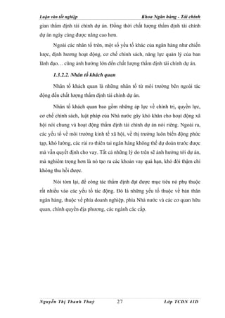 Luận văn tốt nghiệp                              Khoa Ngân hàng - Tài chính
gian thẩm định tài chính dự án. Đồng thời chất lượng thẩm định tài chính
dự án ngày càng được nâng cao hơn.
      Ngoài các nhân tố trên, một số yếu tố khác của ngân hàng như chiến
lược, định hương hoạt động, cơ chế chính sách, năng lực quản lý của ban
lãnh đạo… cũng ảnh hưởng lớn đến chất lượng thẩm định tài chính dự án.

      1.3.2.2. Nhân tố khách quan

      Nhân tố khách quan là những nhân tố từ môi trường bên ngoài tác
động đến chất lượng thẩm định tài chính dự án.

      Nhân tố khách quan bao gồm những áp lực về chính trị, quyền lực,
cơ chế chính sách, luật pháp của Nhà nước gây khó khăn cho hoạt động xã
hội nói chung và hoạt động thẩm định tài chính dự án nói riêng. Ngoài ra,
các yếu tố về môi trường kinh tế xã hội, về thị trường luôn biến động phức
tạp, khó lường, các rủi ro thiên tai ngân hàng không thể dự doán trước được
mà vẫn quyết định cho vay. Tất cả những lý do trên sẽ ảnh hưởng tới dự án,
mà nghiêm trọng hơn là nó tạo ra các khoản vay quá hạn, khó đòi thậm chí
không thu hồi được.

      Nói tóm lại, để công tác thẩm định đạt được mục tiêu nó phụ thuộc
rất nhiều vào các yếu tố tác động. Đó là những yếu tố thuộc về bản thân
ngân hàng, thuộc về phía doanh nghiệp, phía Nhà nước và các cơ quan hữu
quan, chính quyền địa phương, các ngành các cấp.




Nguyễn Thị Thanh Thuỷ               27                     Lớp TCDN 41D
 
