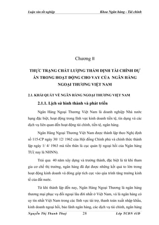 Luận văn tốt nghiệp                             Khoa Ngân hàng - Tài chính




                                Chương II

 THỰC TRẠNG CHẤT LƯỢNG THẨM ĐỊNH TÀI CHÍNH DỰ
   ÁN TRONG HOẠT ĐỘNG CHO VAY CỦA NGÂN HÀNG
                      NGOẠI THƯƠNG VIỆT NAM

2.1. KHÁI QUÁT VỀ NGÂN HÀNG NGOẠI THƯƠNG VIỆT NAM

      2.1.1. Lịch sử hình thành và phát triển
      Ngân Hàng Ngoại Thương Việt Nam là doanh nghiệp Nhà nước
hạng đặc biệt, hoạt động trong lĩnh vực kinh doanh tiền tệ, tín dụng và các
dịch vụ liên quan đến hoạt động tài chính, tiền tệ, ngân hàng.

      Ngân Hàng Ngoại Thương Việt Nam được thành lập theo Nghị định
số 115-CP ngày 30/ 12/ 1962 của Hội đồng Chính phủ và chính thức thành
lập ngày 1/ 4/ 1963 mà tiền thân là cục quản lý ngoại hối của Ngân hàng
TƯ( nay là NHNN).

      Trải qua 40 năm xây dựng và trưởng thành, đặc biệt là từ khi tham
gia cơ chế thị trường, ngân hàng đã đạt được những kết quả to lớn trong
hoạt động kinh doanh và đóng góp tích cực vào qúa trình tăng trưởng kinh
tế của đất nước.

      Từ khi thành lập đến nay, Ngân Hàng Ngoại Thương là ngân hàng
thương mại phục vụ đối ngoại lâu đời nhất ở Việt Nam, và là ngân hàng có
uy tín nhất Việt Nam trong các lĩnh vực tài trợ, thanh toán xuất nhập khẩu,
kinh doanh ngoại hối, bảo lãnh ngân hàng, các dịch vụ tài chính, ngân hàng
Nguyễn Thị Thanh Thuỷ                28                    Lớp TCDN 41D
 