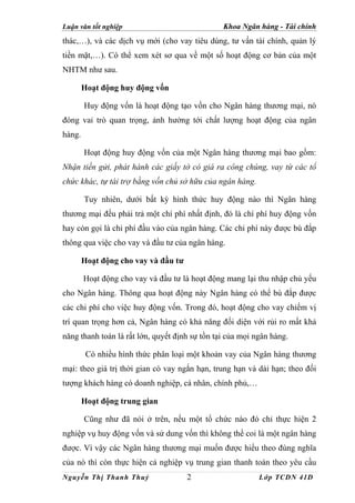 Luận văn tốt nghiệp                             Khoa Ngân hàng - Tài chính
thác,…), và các dịch vụ mới (cho vay tiêu dùng, tư vấn tài chính, quản lý
tiền mặt,…). Có thể xem xét sơ qua về một số hoạt động cơ bản của một
NHTM như sau.

        Hoạt động huy động vốn

        Huy động vốn là hoạt động tạo vốn cho Ngân hàng thương mại, nó
đóng vai trò quan trọng, ảnh hưởng tới chất lượng hoạt động của ngân
hàng.

        Hoạt động huy động vốn của một Ngân hàng thương mại bao gồm:
Nhận tiền gửi, phát hành các giấy tờ có giá ra công chúng, vay từ các tổ
chức khác, tự tài trợ bằng vốn chủ sở hữu của ngân hàng.

        Tuy nhiên, dưới bất kỳ hình thức huy động nào thì Ngân hàng
thương mại đều phải trả một chí phí nhất định, đó là chí phí huy động vốn
hay còn gọi là chi phí đầu vào của ngân hàng. Các chi phí này được bù đắp
thông qua việc cho vay và đầu tư của ngân hàng.

        Hoạt động cho vay và đầu tư

        Hoạt động cho vay và đầu tư là hoạt động mang lại thu nhập chủ yếu
cho Ngân hàng. Thông qua hoạt động này Ngân hàng có thể bù đắp được
các chi phí cho việc huy động vốn. Trong đó, hoạt động cho vay chiếm vị
trí quan trọng hơn cả, Ngân hàng có khả năng đối diện với rủi ro mất khả
năng thanh toán là rất lớn, quyết định sự tồn tại của mọi ngân hàng.

         Có nhiều hình thức phân loại một khoản vay của Ngân hàng thương
mại: theo giá trị thời gian có vay ngắn hạn, trung hạn và dài hạn; theo đối
tượng khách hàng có doanh nghiệp, cá nhân, chính phủ,…

        Hoạt động trung gian

        Cũng như đã nói ở trên, nếu một tổ chức nào đó chỉ thực hiện 2
nghiệp vụ huy động vốn và sử dung vốn thì không thể coi là một ngân hàng
được. Vì vậy các Ngân hàng thương mại muốn được hiểu theo đúng nghĩa
của nó thì còn thực hiện cả nghiệp vụ trung gian thanh toán theo yêu cầu
Nguyễn Thị Thanh Thuỷ                 2                    Lớp TCDN 41D
 