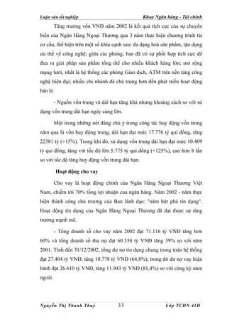 Luận văn tốt nghiệp                              Khoa Ngân hàng - Tài chính
         Tăng trưởng vốn VND năm 2002 là kết quả tích cực của sự chuyển
biến của Ngân Hàng Ngoại Thương qua 3 năm thực hiện chương trình tái
cơ cấu, thể hiện trên một số khía cạnh sau: đa dạng hoá sản phẩm, tận dụng
ưu thế về công nghệ; giữa các phòng, ban đã có sự phối hợp tích cực để
đưa ra giải pháp sản phẩm tổng thể cho nhiều khách hàng lớn; mở rộng
mạng lưới, nhất là hệ thống các phòng Giao dịch, ATM trên nền tảng công
nghệ hiện đại; nhiều chi nhánh đã chú trọng hơn đến phát triển hoạt động
bán lẻ.

         - Nguồn vốn trung và dài hạn tăng khá nhưng khoảng cách so với sử
dụng vốn trung dài hạn ngày càng lớn.

         Một trong những nét đáng chú ý trong công tác huy động vốn trong
năm qua là vốn huy động trung, dài hạn đạt mức 17.776 tỷ qui đồng, tăng
22381 tỷ (+15%). Trong khi đó, sử dụng vốn trung dài hạn đạt mức 10.409
tỷ qui đồng, tăng với tốc độ lớn 5.775 tỷ qui đồng (+125%), cao hơn 8 lần
so với tốc độ tăng huy động vốn trung dài hạn.

          Hoạt động cho vay

         Cho vay là hoạt động chính của Ngân Hàng Ngoại Thương Việt
Nam, chiếm tới 70% tổng lợi nhuận của ngân hàng. Năm 2002 - năm thực
hiện thành công chủ trương của Ban lãnh đạo: "năm bứt phá tín dụng".
Hoạt động tín dụng của Ngân Hàng Ngoại Thương đã đạt được sự tăng
trưởng mạnh mẽ.

         - Tổng doanh số cho vay năm 2002 đạt 71.116 tỷ VNĐ tăng hơn
60% và tổng doanh số thu nợ đạt 60.338 tỷ VNĐ tăng 39% so với năm
2001. Tính đến 31/12/2002, tổng dư nợ tín dụng chung trong toàn hệ thống
đạt 27.404 tỷ VNĐ, tăng 10.778 tỷ VND (64,8%), trong đó dư nợ vay hiện
hành đạt 26.610 tỷ VNĐ, tăng 11.943 tỷ VND (81,4%) so với cùng kỳ năm
ngoái.




Nguyễn Thị Thanh Thuỷ                33                    Lớp TCDN 41D
 