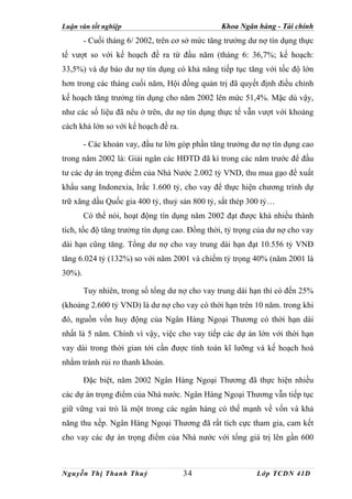 Luận văn tốt nghiệp                             Khoa Ngân hàng - Tài chính
        - Cuối tháng 6/ 2002, trên cơ sở mức tăng trưởng dư nợ tín dụng thực
tế vượt so với kế hoạch đề ra từ đầu năm (tháng 6: 36,7%; kế hoạch:
33,5%) và dự báo dư nợ tín dụng có khả năng tiếp tục tăng với tốc độ lớn
hơn trong các tháng cuối năm, Hội đồng quản trị đã quyết định điều chỉnh
kế hoạch tăng trưởng tín dụng cho năm 2002 lên mức 51,4%. Mặc dù vậy,
như các số liệu đã nêu ở trên, dư nợ tín dụng thực tế vẫn vượt với khoảng
cách khá lớn so với kế hoạch đề ra.

        - Các khoản vay, đầu tư lớn góp phần tăng trưởng dư nợ tín dụng cao
trong năm 2002 là: Giải ngân các HĐTD đã kí trong các năm trước để đầu
tư các dự án trọng điểm của Nhà Nước 2.002 tỷ VND, thu mua gạo để xuất
khẩu sang Indonexia, Irắc 1.600 tỷ, cho vay để thực hiện chương trình dự
trữ xăng dầu Quốc gia 400 tỷ, thuỷ sản 800 tỷ, sắt thép 300 tỷ…
        Có thể nói, hoạt động tín dụng năm 2002 đạt được khá nhiều thành
tích, tốc độ tăng trưởng tín dụng cao. Đồng thời, tỷ trọng của dư nợ cho vay
dài hạn cũng tăng. Tổng dư nợ cho vay trung dài hạn đạt 10.556 tỷ VNĐ
tăng 6.024 tỷ (132%) so với năm 2001 và chiếm tỷ trọng 40% (năm 2001 là
30%).

        Tuy nhiên, trong số tổng dư nợ cho vay trung dài hạn thì có đến 25%
(khoảng 2.600 tỷ VND) là dư nợ cho vay có thời hạn trên 10 năm. trong khi
đó, nguồn vốn huy động của Ngân Hàng Ngoại Thương có thời hạn dài
nhất là 5 năm. Chính vì vậy, việc cho vay tiếp các dự án lớn với thời hạn
vay dài trong thời gian tới cần được tính toán kĩ lưỡng và kế hoạch hoá
nhằm tránh rủi ro thanh khoản.

        Đặc biệt, năm 2002 Ngân Hàng Ngoại Thương đã thực hiện nhiều
các dự án trọng điểm của Nhà nước. Ngân Hàng Ngoại Thương vẫn tiếp tục
giữ vững vai trò là một trong các ngân hàng có thế mạnh về vốn và khả
năng thu xếp. Ngân Hàng Ngoại Thương đã rất tích cực tham gia, cam kết
cho vay các dự án trọng điểm của Nhà nước với tổng giá trị lên gần 600



Nguyễn Thị Thanh Thuỷ                 34                   Lớp TCDN 41D
 