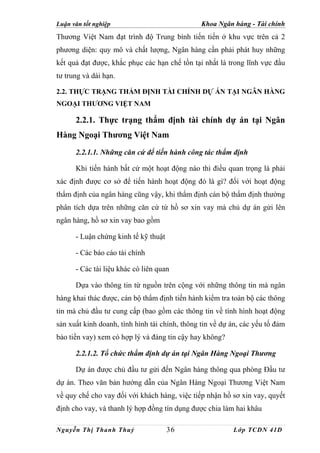 Luận văn tốt nghiệp                             Khoa Ngân hàng - Tài chính
Thương Việt Nam đạt trình độ Trung bình tiến tiến ở khu vực trên cả 2
phương diện: quy mô và chất lượng, Ngân hàng cần phải phát huy những
kết quả đạt được, khắc phục các hạn chế tồn tại nhất là trong lĩnh vực đầu
tư trung và dài hạn.

2.2. THỰC TRẠNG THẨM ĐỊNH TÀI CHÍNH DỰ ÁN TẠI NGÂN HÀNG
NGOẠI THƯƠNG VIỆT NAM

      2.2.1. Thực trạng thẩm định tài chính dự án tại Ngân
Hàng Ngoại Thương Việt Nam
      2.2.1.1. Những căn cứ để tiến hành công tác thẩm định

      Khi tiến hành bất cứ một hoạt động nào thì điều quan trọng là phải
xác định được cơ sở để tiến hành hoạt động đó là gì? đối với hoạt động
thẩm định của ngân hàng cũng vậy, khi thẩm định cán bộ thẩm định thường
phân tích dựa trên những căn cứ từ hồ sơ xin vay mà chủ dự án gửi lên
ngân hàng, hồ sơ xin vay bao gồm

      - Luận chứng kinh tế kỹ thuật

      - Các báo cáo tài chính

      - Các tài liệu khác có liên quan

      Dựa vào thông tin từ nguồn trên cộng với những thông tin mà ngân
hàng khai thác được, cán bộ thẩm định tiến hành kiểm tra toàn bộ các thông
tin mà chủ đầu tư cung cấp (bao gồm các thông tin về tình hình hoạt động
sản xuất kinh doanh, tình hình tài chính, thông tin về dự án, các yếu tố đảm
bảo tiền vay) xem có hợp lý và đáng tin cậy hay không?

      2.2.1.2. Tổ chức thẩm định dự án tại Ngân Hàng Ngoại Thương

      Dự án được chủ đầu tư gửi đến Ngân hàng thông qua phòng Đầu tư
dự án. Theo văn bản hướng dẫn của Ngân Hàng Ngoại Thương Việt Nam
về quy chế cho vay đối với khách hàng, việc tiếp nhận hồ sơ xin vay, quyết
định cho vay, và thanh lý hợp đồng tín dụng được chia làm hai khâu

Nguyễn Thị Thanh Thuỷ                 36                  Lớp TCDN 41D
 