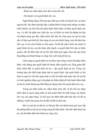 Luận văn tốt nghiệp                             Khoa Ngân hàng - Tài chính
      - Kiểm tra, thẩm định, theo dõi và thu hồi vốn.

      - Xét duyệt và ra quyết định cho vay.

      Ngân Hàng Ngoại Thương quy định quy trình xét duyệt cho vay theo
nguyên tắc bảo đảm tính độc lập và phân định rõ ràng trách nhiệm cá nhân,
trách nhiệm các bên liên đới giữa khâu thẩm định và khâu quyết định cho
vay. Cụ thể, bộ phận trực tiếp cho vay sẽ kiểm tra toàn bộ những tài liệu
mà khách hàng gửi đến, thẩm định tính khả thi, hiệu quả của dự án (chủ
yếu về hiệu quả kinh tế), khả năng trả nợ của khách hàng, mức độ đảm bảo
tiền vay và các yếu tố khác có liên quan. Từ đó đề xuất ý kiến của mình về
quyết định tài trợ, sau khi được phê duyệt, ra quyết định bởi cấp có thẩm
quyền, nếu đủ điều kiện tài trợ thì tiến hành giải ngân, theo dõi quá trình
hoạt động của khách hàng và công việc cuối cùng là thu nợ.

      Chức năng ra quyết định tài trợ được tách riêng ra khỏi bộ phận thẩm
định, việc thông qua quyết định đó thuộc thẩm quyền của Tổng giám đốc
hoặc Giám đốc ra quyết định tài trợ - cấp quyết định tài trợ. Trong các
trường hợp cần thiết hoặc pháp luật có quyết định, cấp quyết định có thể
thuê cơ quan tư vấn liên quan hoặc có thể chỉ định một hoặc một số cán bộ
có kinh nghiệm (được gọi là bộ phận tái thẩm định) để tiến hành thẩm định
lại dự án, hoặc thông qua Hội đồng tín dụng trước khi quyết định cho vay.

      Trong các khâu kiểm tra, thẩm định, theo dõi và thu hồi nợ, khâu
thẩm định là quan trọng nhất có tính quyết định tới chất lượng của khoản
cho vay của ngân hàng. Và kết quả của thẩm định phải độc lập với tất cả
những ý muốn chủ quan cho dù đến từ bất kỳ phía nào.

      Khi có một dự án bất kỳ có thể gửi đến chi nhánh hoặc gửi trực tiếp
lên phòng Đầu tư dự án tại trung ương để thẩm định. Sau khi nhận được dự
án, cán bộ thẩm định tiến hành các công việc:




Nguyễn Thị Thanh Thuỷ               37                    Lớp TCDN 41D
 