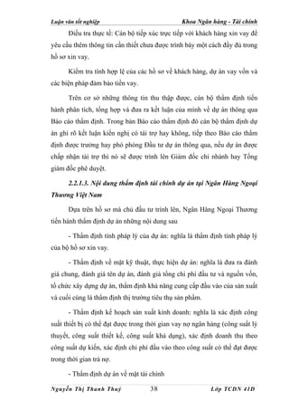 Luận văn tốt nghiệp                             Khoa Ngân hàng - Tài chính
      Điều tra thực tế: Cán bộ tiếp xúc trực tiếp với khách hàng xin vay để
yêu cầu thêm thông tin cần thiết chưa được trình bày một cách đầy đủ trong
hồ sơ xin vay.

      Kiểm tra tính hợp lệ của các hồ sơ về khách hàng, dự án vay vốn và
các biện pháp đảm bảo tiền vay.

      Trên cơ sở những thông tin thu thập được, cán bộ thẩm định tiến
hành phân tích, tổng hợp và đưa ra kết luận của mình về dự án thông qua
Báo cáo thẩm định. Trong bản Báo cáo thẩm định đó cán bộ thẩm định dự
án ghi rõ kết luận kiến nghị có tài trợ hay không, tiếp theo Báo cáo thẩm
định được trưởng hay phó phòng Đầu tư dự án thông qua, nếu dự án được
chấp nhận tài trợ thì nó sẽ được trình lên Giám đốc chi nhánh hay Tổng
giám đốc phê duyệt.

      2.2.1.3. Nội dung thẩm định tài chính dự án tại Ngân Hàng Ngoại
Thương Việt Nam

      Dựa trên hồ sơ mà chủ đầu tư trình lên, Ngân Hàng Ngoại Thương
tiến hành thẩm định dự án những nội dung sau

      - Thẩm định tính pháp lý của dự án: nghĩa là thẩm định tính pháp lý
của bộ hồ sơ xin vay.

      - Thẩm định về mặt kỹ thuật, thực hiện dự án: nghĩa là đưa ra đánh
giá chung, đánh giá tên dự án, đánh giá tổng chi phí đầu tư và nguồn vốn,
tổ chức xây dựng dự án, thẩm định khả năng cung cấp đầu vào của sản xuất
và cuối cùng là thẩm định thị trường tiêu thụ sản phẩm.

      - Thẩm định kế hoạch sản xuất kinh doanh: nghĩa là xác định công
suất thiết bị có thể đạt được trong thời gian vay nợ ngân hàng (công suất lý
thuyết, công suất thiết kế, công suất khả dụng), xác định doanh thu theo
công suất dự kiến, xác định chi phí đầu vào theo công suất có thể đạt được
trong thời gian trả nợ.

      - Thẩm định dự án về mặt tài chính

Nguyễn Thị Thanh Thuỷ               38                    Lớp TCDN 41D
 