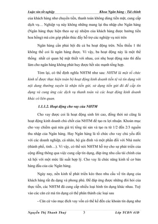Luận văn tốt nghiệp                            Khoa Ngân hàng - Tài chính
của khách hàng như chuyển tiền, thanh toán không dùng tiền mặt, cung cấp
dịch vụ… Nghiệp vụ này không những mang lại thu nhập cho Ngân hàng
(Ngân hàng thực hiện theo sự uỷ nhiệm của khách hàng được hưởng tiền
hoa hồng) mà còn góp phần thúc đẩy hỗ trợ các nghiệp vụ nói trên

      Ngân hàng cần phải hội đủ cả ba hoạt động trên. Nếu thiếu 1 thì
không thể coi là ngân hàng được. Vì vậy, ba hoạt động này là một thể
thống nhất có quan hệ mật thiết với nhau, coi nhẹ hoạt động nào thì đều
làm cho ngân hàng không phát huy được hết sức mạnh tổng hợp.

      Tóm lại, có thể định nghĩa NHTM như sau: NHTM là một tổ chức
kinh tế được thực hiện toàn bộ hoạt động kinh doanh tiền tệ và tín dụng với
nội dung thường xuyên là nhận tiền gửi, sử dụng tiền gửi đó để cấp tín
dụng và cung ứng các dịch vụ thanh toán và các hoạt động kinh doanh
khác có liên quan.

       1.1.1.2. Hoạt động cho vay của NHTM

      Cho vay được coi là hoạt động sinh lời cao, đồng thời nó cũng là
hoạt động kinh doanh chủ chốt của NHTM để tạo ra lợi nhuận. Khoản mục
cho vay chiếm quá nửa giá trị tổng tài sản và tạo ra từ 1/2 đến 2/3 nguồn
thu nhập của Ngân hàng. Hay Ngân hàng là tổ chức cho vay chủ yếu đối
với các doanh nghiệp, cá nhân, hộ gia đình và một phần đối với Nhà nước
(thành phố, tỉnh…). Vì vậy, có thể nói NHTM hỗ trợ cho sự phát triển của
cộng đồng thông qua việc cung cấp tín dụng, đáp ứng nhu cầu tài chính của
xã hội với một mức lãi suất hợp lý. Cho vay là chức năng kinh tế cơ bản
hàng đầu của các Ngân hàng.

      Ngày nay, nền kinh tế phát triển kéo theo nhu cầu về tín dụng của
khách hàng rất đa dạng và phong phú. Để đáp ứng được những đòi hỏi của
thực tiễn, các NHTM đã cung cấp nhiều loại hình tín dụng khác nhau. Tuỳ
vào các căn cứ mà tín dụng có thể phân thành các loại sau

      - Căn cứ vào mục đích vay vốn có thể kể đến các khoản tín dụng như


Nguyễn Thị Thanh Thuỷ               3                       Lớp TCDN 41D
 