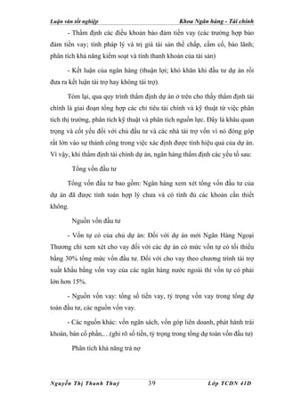 Luận văn tốt nghiệp                             Khoa Ngân hàng - Tài chính
      - Thẩm định các điều khoản bảo đảm tiền vay (các trường hợp bảo
đảm tiền vay; tính pháp lý và trị giá tài sản thế chấp, cầm cố, bảo lãnh;
phân tích khả năng kiểm soạt và tính thanh khoản của tài sản)

      - Kết luận của ngân hàng (thuận lợi; khó khăn khi đầu tư dự án rồi
đưa ra kết luận tài trợ hay không tài trợ).

      Tóm lại, qua quy trình thẩm định dự án ở trên cho thấy thẩm định tài
chính là giai đoạn tổng hợp các chỉ tiêu tài chính và kỹ thuật từ việc phân
tích thị trường, phân tích kỹ thuật và phân tích nguồn lực. Đây là khâu quan
trọng và cốt yếu đối với chủ đầu tư và các nhà tài trợ vốn vì nó đóng góp
rất lớn vào sự thành công trong việc xác định được tính hiệu quả của dự án.
Vì vậy, khi thẩm định tài chính dự án, ngân hàng thẩm định các yếu tố sau:

         Tổng vốn đầu tư

      Tổng vốn đầu tư bao gồm: Ngân hàng xem xét tổng vốn đầu tư của
dự án đã được tính toán hợp lý chưa và có tính đủ các khoản cần thiết
không.

         Nguồn vốn đầu tư

      - Vốn tự có của chủ dự án: Đối với dự án mới Ngân Hàng Ngoại
Thương chỉ xem xét cho vay đối với các dự án có mức vốn tự có tối thiểu
bằng 30% tổng mức vốn đầu tư. Đối với cho vay theo chương trình tài trợ
xuất khẩu bằng vốn vay của các ngân hàng nước ngoài thì vốn tự có phải
lớn hơn 15%.

      - Nguồn vốn vay: tổng số tiền vay, tỷ trọng vốn vay trong tổng dự
toán đầu tư, các nguồn vốn vay.

      - Các nguồn khác: vốn ngân sách, vốn góp liên doanh, phát hành trái
khoán, bán cổ phần,…(ghi rõ số tiền, tỷ trọng trong tổng dự toán vốn đầu tư)

         Phân tích khả năng trả nợ




Nguyễn Thị Thanh Thuỷ                 39                   Lớp TCDN 41D
 