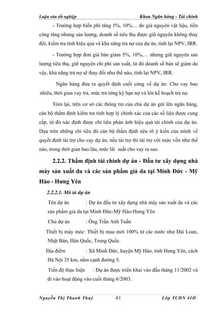 Luận văn tốt nghiệp                             Khoa Ngân hàng - Tài chính
      - Trường hợp biến phí tăng 5%, 10%… do giá nguyên vật liệu, tiền
công tăng nhưng sản lượng, doanh số tiêu thụ được giữ nguyên không thay
đổi, kiểm tra tính hiệu quả và khả năng trả nợ của dự án, tính lại NPV, IRR.

      - Trường hợp đơn giá bán giảm 5%, 10%,… nhưng giữ nguyên sản
lượng tiêu thụ, giữ nguyên chi phí sản xuất, từ đó doanh số bán sẽ giảm do
vậy, khả năng trả nợ sẽ thay đổi như thế nào, tính lại NPV, IRR.

        Ngân hàng đưa ra quyết định cuối cùng về dự án: Cho vay bao
nhiêu, thời gian vay trả, mức trả từng kỳ hạn nợ và lên kế hoạch trả nợ.

      Tóm lại, trên cơ sở các thông tin của chủ dự án gửi lên ngân hàng,
cán bộ thẩm định kiểm tra tính hợp lý chính xác của các số liệu được cung
cấp, từ đó xác định được chỉ tiêu phản ánh hiệu quả tài chính của dự án.
Dựa trên những chỉ tiêu đó cán bộ thẩm định nêu rõ ý kiến của mình về
quyết định tài trợ cho vay dự án, nếu tài trợ thì tài trợ với mức vốn như thế
nào, trong thời gian bao lâu, mức lãi suất cho vay ra sao.

      2.2.2. Thẩm định tài chính dự án - Đầu tư xây dựng nhà
máy sản xuất da và các sản phẩm giả da tại Minh Đức - Mỹ
Hào - Hưng Yên
   2.2.2.1. Mô tả dự án
    Tên dự án           : Dự án đầu tư xây dựng nhà máy sản xuất da và các
    sản phẩm giả da tại Minh Đức-Mỹ Hào-Hưng Yên
    Chủ dự án           : Ông Trần Anh Tuấn
   Thiết bị máy móc: Thiết bị mua mới 100% từ các nước như Đài Loan,
    Nhật Bản, Hàn Quốc, Trung Quốc.
   Địa điểm             : Xã Minh Đức, huyện Mỹ Hào, tỉnh Hưng Yên, cách
    Hà Nội 35 km, nằm cạnh đường 5.
    Tiến độ thực hiện      : Dự án được triển khai vào đầu tháng 11/2002 và
    đi vào hoạt động vào cuối tháng 6/2003.


Nguyễn Thị Thanh Thuỷ                41                      Lớp TCDN 41D
 