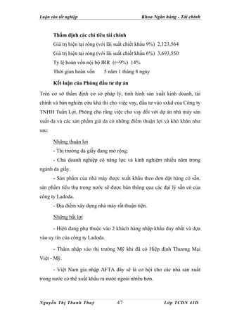 Luận văn tốt nghiệp                              Khoa Ngân hàng - Tài chính


       Thẩm định các chỉ tiêu tài chính
       Giá trị hiện tại ròng (với lãi suất chiết khấu 9%) 2,123,564
       Giá trị hiện tại ròng (với lãi suất chiết khấu 6%) 3,693,550
       Tỷ lệ hoàn vốn nội bộ IRR (r=9%) 14%
       Thời gian hoàn vốn      5 năm 1 tháng 8 ngày

       Kết luận của Phòng đầu tư dự án

Trên cơ sở thẩm định cơ sở pháp lý, tình hình sản xuất kinh doanh, tài
chính và bản nghiên cứu khả thi cho việc vay, đầu tư vào sxkd của Công ty
TNHH Tuấn Lợi, Phòng cho rằng việc cho vay đối với dự án nhà máy sản
xuất da và các sản phẩm giả da có những điểm thuận lợi và khó khăn như
sau:

       Những thuận lợi
       - Thị trường da giầy đang mở rộng.
       - Chủ doanh nghiệp có năng lực và kinh nghiệm nhiều năm trong
ngành da giầy.
       - Sản phẩm của nhà máy được xuất khẩu theo đơn đặt hàng có sẵn,
sản phẩm tiêu thụ trong nước sẽ được bán thông qua các đại lý sẵn có của
công ty Ladoda.
       - Địa điểm xây dựng nhà máy rất thuận tiện.

       Những bất lợi

       - Hiện đang phụ thuộc vào 2 khách hàng nhập khẩu duy nhất và dựa
vào uy tín của công ty Ladoda.

       - Thâm nhập vào thị trường Mỹ khi đã có Hiệp định Thương Mại
Việt - Mỹ.

       - Việt Nam gia nhập AFTA đây sẽ là cơ hội cho các nhà sản xuất
trong nước có thể xuất khẩu ra nước ngoài nhiều hơn.



Nguyễn Thị Thanh Thuỷ                47                     Lớp TCDN 41D
 
