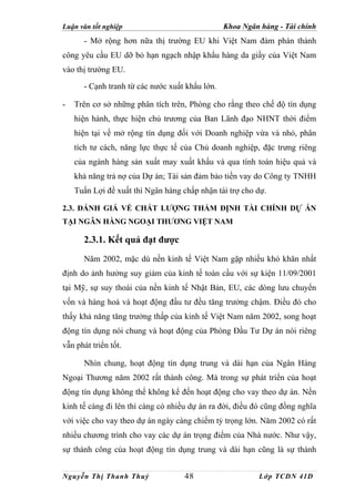 Luận văn tốt nghiệp                             Khoa Ngân hàng - Tài chính
      - Mở rộng hơn nữa thị trường EU khi Việt Nam đàm phán thành
công yêu cầu EU dỡ bỏ hạn ngạch nhập khẩu hàng da giầy của Việt Nam
vào thị trường EU.

      - Cạnh tranh từ các nước xuất khẩu lớn.

-   Trên cơ sở những phân tích trên, Phòng cho rằng theo chế độ tín dụng
    hiện hành, thực hiện chủ trương của Ban Lãnh đạo NHNT thời điểm
    hiện tại về mở rộng tín dụng đối với Doanh nghiệp vừa và nhỏ, phân
    tích tư cách, năng lực thực tế của Chủ doanh nghiệp, đặc trưng riêng
    của ngành hàng sản xuất may xuất khẩu và qua tính toán hiệu quả và
    khả năng trả nợ của Dự án; Tài sản đảm bảo tiền vay do Công ty TNHH
    Tuấn Lợi đề xuất thì Ngân hàng chấp nhận tài trợ cho dự.

2.3. ĐÁNH GIÁ VỀ CHẤT LƯỢNG THẨM ĐỊNH TÀI CHÍNH DỰ ÁN
TẠI NGÂN HÀNG NGOẠI THƯƠNG VIỆT NAM

      2.3.1. Kết quả đạt được
      Năm 2002, mặc dù nền kinh tế Việt Nam gặp nhiều khó khăn nhất
định do ảnh hưởng suy giảm của kinh tế toàn cầu với sự kiện 11/09/2001
tại Mỹ, sự suy thoái của nền kinh tế Nhật Bản, EU, các dòng lưu chuyển
vốn và hàng hoá và hoạt động đầu tư đều tăng trưởng chậm. Điều đó cho
thấy khả năng tăng trưởng thấp của kinh tế Việt Nam năm 2002, song hoạt
động tín dụng nói chung và hoạt động của Phòng Đầu Tư Dự án nói riêng
vẫn phát triển tốt.

      Nhìn chung, hoạt động tín dụng trung và dài hạn của Ngân Hàng
Ngoại Thương năm 2002 rất thành công. Mà trong sự phát triển của hoạt
động tín dụng không thể không kể đến hoạt động cho vay theo dự án. Nền
kinh tế càng đi lên thì càng có nhiều dự án ra đời, điều đó cũng đồng nghĩa
với việc cho vay theo dự án ngày càng chiếm tỷ trọng lớn. Năm 2002 có rất
nhiều chương trình cho vay các dự án trọng điểm của Nhà nước. Như vậy,
sự thành công của hoạt động tín dụng trung và dài hạn cũng là sự thành


Nguyễn Thị Thanh Thuỷ               48                    Lớp TCDN 41D
 