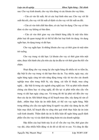 Luận văn tốt nghiệp                               Khoa Ngân hàng - Tài chính
sau: Cho vay kinh doanh, cho vay tiêu dùng và các khoản cho vay khác.

        - Căn cứ vào lãi suất, thì có các loại hình như sau: Cho vay với lãi
suất thả nổi, cho vay với lãi suất cố định và cho vay với lãi suất ưu đãi.

        - Căn cứ vào tính chất bảo đảm, có các loại tín dụng: Cho vay có bảo
đảm và cho vay không có bảo đảm.

        - Căn cứ vào thời gian vay của khách hàng (đây là một tiêu thức
phân loại rất quan trọng) thì có thể kể đến hai loại hình tín dụng: tín dụng
ngắn hạn, tín dụng trung và dài hạn.

        Cho vay ngắn hạn: là những khoản cho vay có thời gian từ một năm
trở xuống.

        Cho vay trung và dài hạn: Là khoản cho vay có thời gian trên một
năm, được tiến hành chủ yếu trên các dự án đầu tư với thời gian thu hồi vốn
chậm.

        Hoạt động cho vay mang lại cho ngân hàng rất nhiều rủi ro tiềm ẩn,
đặc biệt là cho vay trung và dài hạn theo dự án. Tuy nhiên, ngày nay, các
ngân hàng ngày càng trở nên năng động trong việc tài trợ cho các doanh
nghiệp mua sắm trang thiết bị, xây dựng, cải tiến kĩ thuật, mua công
nghệ… đặc biệt là trong các ngành công nghệ cao. Với sự phát triển nhanh
chóng của khoa học và công nghệ, để tồn tại và phát triển nhu cầu vốn
trung và dài hạn ngày càng cao. Và trong đó thì lại phải nói đến cho vay
theo các dự án. Khi khách hàng có kế hoạch mua sắm, xây dựng tài sản cố
định…nhằm thực hiện dự án nhất định, có thể xin vay ngân hàng. Một
trong những yêu cầu của ngân hàng là người vay phải xây dựng dự án, thể
hiện mục đích, kế hoạch đầu tư cũng như quá trình thực hiện dự án (sản
xuất kinh doanh). Thẩm định dự án là điều kiện để ngân hàng quyết định
phần vốn cho vay và xác định khả năng hoàn trả của doanh nghiệp.

        Đặc điểm của loại hình này là có số vốn cho vay lớn, thời gian cho
vay dài, chịu nhiều biến động và do đó có độ rủi ro cao. Và cũng do đặc

Nguyễn Thị Thanh Thuỷ                  4                     Lớp TCDN 41D
 