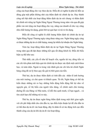 Luận văn tốt nghiệp                              Khoa Ngân hàng - Tài chính
công của hoạt động cho vay theo dự án. Điều đó có nghĩa là phải kể đến sự
đóng góp một phần không nhỏ của thẩm định tài chính dự án. Hay thành
công nổi bật nhất của hoạt động thẩm định dự án nói chung và thẩm định
tài chính nói riêng tại Ngân Hàng Ngoại Thương trong năm vừa qua đã góp
phần vào mở rộng các hoạt động cho vay, nâng cao doanh số cho vay cũng
như chất lượng tín dụng, giảm bớt nợ quá hạn và rủi ro tín dụng.

      Điều đó cũng có nghĩa là chất lượng thẩm định tài chính dự án tại
Ngân Hàng Ngoại Thương ngày càng được nâng cao. Ngân hàng ngày càng
có được những dự án có chất lượng, mang lại nhiều lợi nhuận cho Ngân hàng.

      Tóm lại, hoạt động thẩm định dự án tại Ngân Hàng Ngoại Thương
trong năm qua đã đạt được những kết qủa rất đáng khích lệ. Điều đó biểu
hiện cụ thể như sau:

      Thứ nhất, các yếu tố như kế hoạch vốn, nguồn tài trợ, dòng tiền và
các chỉ tiêu phản ánh hiệu quả tài chính dự án được xác định một cách khoa
học, và toàn diện. Ngoài ra trong việc đánh giá các chỉ tiêu tài chính Ngân
hàng cũng đã xử lý theo quy tắc giá trị thời gian của tiền.

      Thứ hai, dự án được thẩm định có tính đến các nhân tố ảnh hưởng
của môi trường, cả chủ quan và khách quan. Từ đó, Ngân hàng có thể dự
kiến được những rủi ro hay những biến động biến động bất lợi như về
nguyên giá, về thị hiếu của người tiêu dùng, về chính sách chủ trương
đường lối của Đảng và Nhà nước, về đối thủ cạnh tranh, về hạn ngạch…và
tìm cách hạn chế những rủi ro này.

      Thứ ba, dự án được ngân hàng thẩm định trong một thời gian ngắn
với chi phí thấp nhất cho chủ đầu tư, tạo điều kiện thuận lợi để chủ đầu tư
có thể đưa dự án đi vào hoạt động, đây là nhân tố có tác động tích cực đến
thành công của dự án khi dự án đi vào hoạt động.




Nguyễn Thị Thanh Thuỷ                49                       Lớp TCDN 41D
 