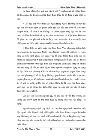 Luận văn tốt nghiệp                            Khoa Ngân hàng - Tài chính
        Có được những kết quả như vậy là nhờ Ngân hàng đã có những bước
cải thiện đáng kể trong công tác thẩm định. Điều đó có được là các nhân tố
sau:

        + Đội ngũ cán bộ có trình độ: Ngân Hàng Ngoại Thương có một đội
ngũ cán bộ thẩm định có phẩm chất đạo đức tốt, am hiểu về kiến thức
chuyên môn, về kinh tế thị trường, tài chính, ngân hàng đặc biệt là kiến
thức về thẩm định tài chính dự án, tình hình đầu tư tại Việt Nam. Điều đó
đã giúp cho việc phân tích dự án được thực hiện một cách toàn diện trên
nhiều phương diện, giúp nâng cao chất lượng thẩm định dự án.

        + Thực hiện tốt việc phân cấp thẩm định: Việc phân cấp thẩm định
theo hạn mức tín dụng của Ngân Hàng Ngoại Thương là khá hợp lý. Ngân
hàng đã tiến hành phân cấp trong việc tổ chức thẩm định giữa các chi
nhánh và trung ương. Ngân hàng đưa ra mức phán quyết cho vay tối đa của
chi nhánh dựa trên cơ sở đặc điểm của từng kinh doanh của từng chi nhánh
như khả năng về vốn, về trình độ, về kinh nghiệm trong hoạt động tín dụng
và đặc điểm địa phương. Các chi nhánh được quyền ra quyết định trong
hạn mức phán quyết về tín dụng đã được quy định của mình. Khi vượt mức
quyền phán quyết, Chi nhánh vẫn tiến hành thẩm định dự án, và chỉ khi dự
án có khả thi mới gửi lên Hội sở chính. Điều đó đã giảm bớt được công
việc cho Hội sở chính, tiết kiệm thời gian và công sức cho cán bộ thẩm
định trên Hội sở chính.

        Còn đối với các dự án phức tạp, có nhu cầu về vốn đầu tư lớn, khi
thông qua quyết định tài trợ phải được sự thông qua của Hội đồng Tín
dụng.

        Ngân hàng quy định quy trình cho vay theo nguyên tắc bảo đảm tính
độc lập và phân định rõ trách nhiệm giữa khâu thẩm định và quyết định cho
vay. Điều này đã làm cho trách nhiệm thẩm định của các bộ phận này được
nâng cao, tạo sức mạnh tập thể và loại bỏ được rủi ro đạo đức của cán bộ
ngân hàng.

Nguyễn Thị Thanh Thuỷ               50                   Lớp TCDN 41D
 