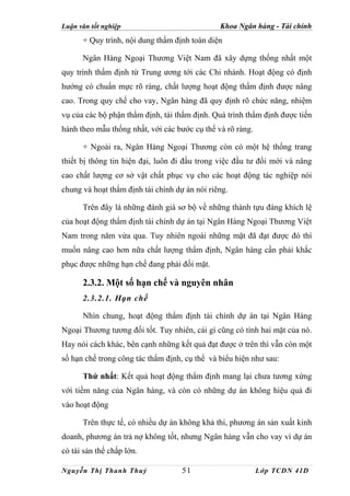 Luận văn tốt nghiệp                            Khoa Ngân hàng - Tài chính
      + Quy trình, nội dung thẩm định toàn diện

      Ngân Hàng Ngoại Thương Việt Nam đã xây dựng thống nhất một
quy trình thẩm định từ Trung ương tới các Chi nhánh. Hoạt động có định
hướng có chuẩn mực rõ ràng, chất lượng hoạt động thẩm định được nâng
cao. Trong quy chế cho vay, Ngân hàng đã quy định rõ chức năng, nhiệm
vụ của các bộ phận thẩm định, tái thẩm định. Quá trình thẩm định được tiến
hành theo mẫu thống nhất, với các bước cụ thể và rõ ràng.

      + Ngoài ra, Ngân Hàng Ngoại Thương còn có một hệ thống trang
thiết bị thông tin hiện đại, luôn đi đầu trong việc đầu tư đổi mới và nâng
cao chất lượng cơ sở vật chất phục vụ cho các hoạt động tác nghiệp nói
chung và hoạt thẩm định tài chính dự án nói riêng.

      Trên đây là những đánh giá sơ bộ về những thành tựu đáng khích lệ
của hoạt động thẩm định tài chính dự án tại Ngân Hàng Ngoại Thương Việt
Nam trong năm vừa qua. Tuy nhiên ngoài những mặt đã đạt được đó thì
muốn nâng cao hơn nữa chất lượng thẩm định, Ngân hàng cần phải khắc
phục được những hạn chế đang phải đối mặt.

      2.3.2. Một số hạn chế và nguyên nhân
      2.3.2.1. Hạn chế

      Nhìn chung, hoạt động thẩm định tài chính dự án tại Ngân Hàng
Ngoại Thương tương đối tốt. Tuy nhiên, cái gì cũng có tính hai mặt của nó.
Hay nói cách khác, bên cạnh những kết quả đạt được ở trên thì vẫn còn một
số hạn chế trong công tác thẩm định, cụ thể và biểu hiện như sau:

      Thứ nhất: Kết quả hoạt động thẩm định mang lại chưa tương xứng
với tiềm năng của Ngân hàng, và còn có những dự án không hiệu quả đi
vào hoạt động

      Trên thực tế, có nhiều dự án không khả thi, phương án sản xuất kinh
doanh, phương án trả nợ không tốt, nhưng Ngân hàng vẫn cho vay vì dự án
có tài sản thế chấp lớn.

Nguyễn Thị Thanh Thuỷ               51                      Lớp TCDN 41D
 