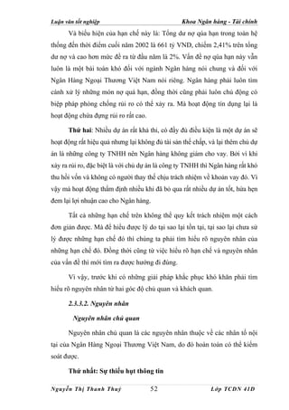 Luận văn tốt nghiệp                              Khoa Ngân hàng - Tài chính
      Và biểu hiện của hạn chế này là: Tổng dư nợ qúa hạn trong toàn hệ
thống đến thời điểm cuối năm 2002 là 661 tỷ VND, chiếm 2,41% trên tổng
dư nợ và cao hơn mức đề ra từ đầu năm là 2%. Vấn đề nợ qúa hạn này vẫn
luôn là một bài toán khó đối với ngành Ngân hàng nói chung và đối với
Ngân Hàng Ngoại Thương Việt Nam nói riêng. Ngân hàng phải luôn tìm
cánh xử lý những món nợ quá hạn, đồng thời cũng phải luôn chủ động có
biệp pháp phòng chống rủi ro có thể xảy ra. Mà hoạt động tín dụng lại là
hoạt động chứa đựng rủi ro rất cao.

      Thứ hai: Nhiều dự án rất khả thi, có đầy đủ điều kiện là một dự án sẽ
hoạt động rất hiệu quả nhưng lại không đủ tài sản thế chấp, và lại thêm chủ dự
án là những công ty TNHH nên Ngân hàng không giám cho vay. Bởi vì khi
xảy ra rủi ro, đặc biệt là với chủ dự án là công ty TNHH thì Ngân hàng rất khó
thu hồi vốn và không có người thay thế chịu trách nhiệm về khoản vay đó. Vì
vậy mà hoạt động thẩm định nhiều khi đã bỏ qua rất nhiều dự án tốt, hứa hẹn
đem lại lợi nhuận cao cho Ngân hàng.

      Tất cả những hạn chế trên không thể quy kết trách nhiệm một cách
đơn giản được. Mà để hiểu được lý do tại sao lại tồn tại, tại sao lại chưa sử
lý được những hạn chế đó thì chúng ta phải tìm hiểu rõ nguyên nhân của
những hạn chế đó. Đồng thời cũng từ việc hiểu rõ hạn chế và nguyên nhân
của vấn đề thì mới tìm ra được hướng đi đúng.

      Vì vậy, trước khi có những giải pháp khắc phục khó khăn phải tìm
hiểu rõ nguyên nhân từ hai góc độ chủ quan và khách quan.

      2.3.3.2. Nguyên nhân

        Nguyên nhân chủ quan

      Nguyên nhân chủ quan là các nguyên nhân thuộc về các nhân tố nội
tại của Ngân Hàng Ngoại Thương Việt Nam, do đó hoàn toàn có thể kiểm
soát được.

      Thứ nhất: Sự thiếu hụt thông tin

Nguyễn Thị Thanh Thuỷ                 52                    Lớp TCDN 41D
 