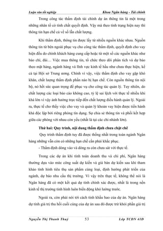 Luận văn tốt nghiệp                             Khoa Ngân hàng - Tài chính
      Trong công tác thẩm định tài chính dự án thông tin là một trong
những nhân tố có tính chất quyết định. Vậy mà theo tình trạng hiện nay thì
thông tin hạn chế cả về số lẫn chất lượng.

      Khi thẩm định, thông tin được lấy từ nhiều nguồn khác nhau. Nguồn
thông tin từ bên ngoài phục vụ cho công tác thẩm định, quyết định cho vay
hiện đều do chính khách hàng cung cấp hoặc từ một số các nguồn khác như
báo chí, đài… Việc mua thông tin, tổ chức theo dõi phân tích và dự báo
theo mặt hàng, ngành hàng và lĩnh vực kinh tế hầu như chưa thực hiện, kể
cả tại Hội sở Trung ương. Chính vì vậy, việc thẩm định cho vay gặp khó
khăn, chất lượng thẩm định phần nào bị hạn chế. Còn nguồn thông tin nội
bộ, nó hết sức quan trọng để phục vụ cho công tác quản lý. Tuy nhiên, do
chất lượng các loại báo cáo không cao, tỷ lệ sai lệch với thực tế nhiều khi
khá lớn vì vậy ảnh hưởng trực tiếp đến chất lượng điều hành quản lý. Ngoài
ra, thực tế cho thấy việc cho vay và quản lý khoản vay hiện được tiến hành
khá độc lập bởi riêng phòng tín dụng. Sự chia sẻ thông tin và phối kết hợp
giữa các phòng với nhau còn yếu (nhất là tại các chi nhánh lớn).

      Thứ hai: Quy trình, nội dung thẩm định chưa chặt chẽ
       Quy trình thẩm định tuy đã được thống nhất trong toàn ngành Ngân
hàng những vẫn còn có những hạn chế cần phải khắc phục.
      - Thẩm định dòng vào và dòng ra còn chưa sát với thực tế.

      Trong các dự án khi tính toán doanh thu và chi phí, Ngân hàng
thường dựa vào mức công suất dự kiến và giá bán dự kiến sau khi tham
khảo tình hình tiêu thụ sản phẩm cùng loại, định hướng phát triển của
ngành, dự báo nhu cầu thị trường. Vì vậy trên thực tế, không thể nói là
Ngân hàng đã có một kết quả dự tính chính xác được, nhất là trong nền
kinh tế thị trường tình hình luôn biến động khó lường trước.

      Ngoài ra, còn phải nói tới cách tính khấu hao của dự án. Ngân hàng
dự tính giá trị thu hồi cuối cùng của dự án sau đó được trừ khỏi phần giá trị


Nguyễn Thị Thanh Thuỷ                53                    Lớp TCDN 41D
 