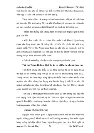 Luận văn tốt nghiệp                               Khoa Ngân hàng - Tài chính
ban đầu rồi chia cho số năm để có thể có được mức khấu hao hàng năm.
Như vậy là thiếu tính chính xác và tính hợp lý.

      Từ sự thiếu chính xác trong cách tính doanh thu, chi phí và khấu hao
nói trên dẫn đến ảnh hưởng đến các chỉ tiêu đánh giá hiệu quả tài chính dự
án, làm cho chất lượng công tác thẩm định tài chính dự án không cao.

      - Thẩm định luồng tiền không tuân thủ một cách triệt để giá trị thời
gian của tiền.

      - Việc đưa ra chỉ tiêu tài chính tiêu chuẩn là rất khó vì Ngân hàng
chưa xây dựng được một hệ thống các chỉ tiêu tiêu chuẩn đối với từng
ngành nghề. Vì vậy khi Ngân hàng đánh giá chỉ tiêu tài chính chỉ là trên
góc độ tương đối. Ngoài ra việc tính các chỉ tiêu tài chính vẫn luôn tồn tại
những nhược điểm đã nêu ở phần trước

      - Phân tích độ nhạy của dự án còn mang nặng tính chủ quan

      Thứ ba: Trình độ thẩm định dự án tại nhiều chi nhánh chưa cao

      Tình hình chung cho thấy tốc độ tăng trưởng dư nợ tín dụng trung
dài hạn có xu hướng tăng cao tại tất cả các chi nhánh trong năm 2002.
Trong khi đó, do chưa được trang bị đầy đủ kiến thức và chưa nhiều kinh
nghiệm nên nhìn chung lực lượng cán bộ tín dụng ( nhất là tại các chi
nhánh nhỏ) chưa đủ năng lực thẩm định các dự án. Đặc biệt đối với các dự
án có qui mô lớn, tính chất kỹ thuật phức tạp.

      Trên đây là những nguyên nhân chủ quan có ảnh hưởng tiêu cực đến
chất lượng thẩm định tài chính dự án. Việc xác định các nguyên nhân chủ
quan là điều kiện cần nhưng chưa đủ, phải xác định được các nguyên nhân
khách quan của những hạn chế đó.

         Nguyên nhân khách quan

      Nguyên nhân khách quan là nguyên nhân xuất phát từ điều kiện bên
ngoài, những yếu tố khách quan từ môi trường do đó tự bản thân Ngân
hàng không thể điều chỉnh được, Ngân hàng phải tìm cách thích nghi và
Nguyễn Thị Thanh Thuỷ               54                      Lớp TCDN 41D
 