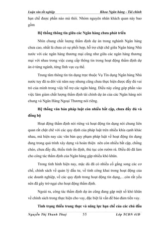 Luận văn tốt nghiệp                             Khoa Ngân hàng - Tài chính
hạn chế được phần nào mà thôi. Nhóm nguyên nhân khách quan này bao
gồm

      Hệ thống thông tin giữa các Ngân hàng chưa phát triển

      Nhìn chung chất lượng thẩm định dự án trong nghành Ngân hàng
chưa cao, nhất là chưa có sự phối hợp, hỗ trợ chặt chẽ giữa Ngân hàng Nhà
nước với các ngân hàng thương mại cũng như giữa các ngân hàng thương
mại với nhau trong việc cung cấp thông tin trong hoạt động thẩm định dự
án ở từng ngành, từng lĩnh vực cụ thể.

      Trung tâm thông tin tín dụng trực thuộc Vụ Tín dụng Ngân hàng Nhà
nước tuy đã ra đời vài năm nay nhưng cũng chưa thực hiện được đầy đủ vai
trò của mình trong việc hỗ trợ các ngân hàng. Điều này cũng góp phần vào
việc làm giảm chất lượng thẩm định tài chính dự án của các Ngân hàng nói
chung và Ngân Hàng Ngoại Thương nói riêng.

      Hệ thống văn bản pháp luật còn nhiều bất cập, chưa đầy đủ và
đồng bộ

      Hoạt động thẩm định nói riêng và hoạt động tín dụng nói chung liên
quan rất chặt chẽ với các quy định của pháp luật trên nhiều khía cạnh khác
nhau, mà hiện nay các văn bản quy phạm pháp luật về hoạt động tín dụng
đang trong quá trình xây dựng và hoàn thiện nên còn nhiều bất cập, chồng
chéo, chưa đầy đủ, thiếu tính ổn định, thủ tục còn rườm rà. Điều đó đã làm
cho công tác thẩm định của Ngân hàng gặp nhiều khó khăn.

      Trong tình hình hiện nay, mặc dù đã có nhiều cố gắng song các cơ
chế, chính sách về quản lý đầu tư, về tính công khai trong hoạt động của
các doanh nghiệp, về các quy định trong hoạt động tín dụng,…còn rất yếu
nên đã gây trở ngại cho hoạt động thẩm định.

      Ngoài ra, công tác thẩm định dự án cũng đang gặp một số khó khăn
về chính sách trong thực hiện cho vay, đặc biệt là vấn đề bảo đảm tiền vay.

      Tình trạng thiếu trung thực và năng lực hạn chế của các chủ đầu

Nguyễn Thị Thanh Thuỷ               55                    Lớp TCDN 41D
 