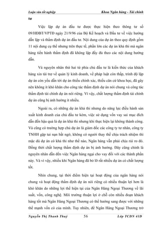 Luận văn tốt nghiệp                            Khoa Ngân hàng - Tài chính
tư

       Việc lập dự án đầu tư được thực hiện theo thông tư số
09/HĐBT/VPTĐ ngày 21/9/96 của Bộ Kế hoạch và Đầu tư về việc hướng
dẫn lập và thẩm định dự án đầu tư. Nội dung của dự án theo quy định gồm
11 nội dung cụ thể nhưng trên thực tế, phần lớn các dự án khả thi mà ngân
hàng tiến hành thẩm định đã không lập đầy đủ theo các nội dung hướng
dẫn.

       Và nguyên nhân thứ hai từ phía chủ đầu tư là kiến thức của khách
hàng xin tài trợ về quản lý kinh doanh, về pháp luật còn thấp, trình độ lập
dự án còn yếu dẫn tới dự án thiếu chính xác, thiếu căn cứ khoa học, đã gây
nên không ít khó khăn cho công tác thẩm định dự án nói chung và công tác
thẩm định tài chính dự án nói riêng. Vì vậy, chất lượng thẩm định tài chính
dự án cũng bị ảnh hưởng ít nhiều.

       Ngoài ra, có những dự án khả thi nhưng do năng lực điều hành sản
xuất kinh doanh của chủ đầu tư kém, việc sử dụng vốn vay sai mục đích
dẫn đến hậu quả là dự án khả thi nhưng khi thực hiện lại không thành công.
Và cũng có trường hợp chủ dự án là giám đốc các công ty tư nhân, công ty
TNHH gặp tai nạn bất ngờ, không có người thay thế chịu trách nhiệm thì
mặc dù dự án có khả thi như thế nào, Ngân hàng vẫn phải chịu rủi ro đó.
Đồng thời chất lượng thẩm định dự án bị ảnh hưởng. Đây cũng chính là
nguyên nhân dẫn đến việc Ngân hàng ngại cho vay đối với các thành phần
này. Và vì vậy, nhiều khi Ngân hàng đã bỏ lỡ rất nhiều dự án có chất lượng
tốt.

       Nhìn chung, tại thời điểm hiện tại hoạt động của ngân hàng nói
chung và hoạt động thẩm định dự án nói riêng có nhiều thuận lợi hơn là
khó khăn do những lợi thế hiện tại của Ngân Hàng Ngoại Thương về lãi
suất, vốn, công nghệ. Môi trường thuận lợi ở chỗ còn nhiều đoạn khách
hàng tốt mà Ngân Hàng Ngoại Thương có thể hướng sang được với những
thế mạnh vốn có của mình. Tuy nhiên, để Ngân Hàng Ngoại Thương trở

Nguyễn Thị Thanh Thuỷ               56                    Lớp TCDN 41D
 