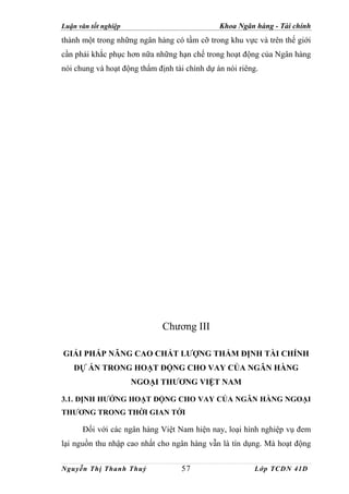 Luận văn tốt nghiệp                            Khoa Ngân hàng - Tài chính
thành một trong những ngân hàng có tầm cỡ trong khu vực và trên thế giới
cần phải khắc phục hơn nữa những hạn chế trong hoạt động của Ngân hàng
nói chung và hoạt động thẩm định tài chính dự án nói riêng.




                              Chương III

GIẢI PHÁP NÂNG CAO CHẤT LƯỢNG THẨM ĐỊNH TÀI CHÍNH
   DỰ ÁN TRONG HOẠT ĐỘNG CHO VAY CỦA NGÂN HÀNG
                      NGOẠI THƯƠNG VIỆT NAM

3.1. ĐỊNH HƯỚNG HOẠT ĐỘNG CHO VAY CỦA NGÂN HÀNG NGOẠI
THƯƠNG TRONG THỜI GIAN TỚI

      Đối với các ngân hàng Việt Nam hiện nay, loại hình nghiệp vụ đem
lại nguồn thu nhập cao nhất cho ngân hàng vẫn là tín dụng. Mà hoạt động


Nguyễn Thị Thanh Thuỷ               57                   Lớp TCDN 41D
 