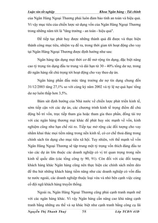 Luận văn tốt nghiệp                             Khoa Ngân hàng - Tài chính
của Ngân Hàng Ngoại Thương phải luôn đảm bảo tính an toàn và hiệu quả.
Vì vậy mục tiêu của chiến lược sử dụng vốn của Ngân Hàng Ngoại Thương
trong những năm tới là "tăng trưởng - an toàn - hiệu quả".

      Để tiếp tục phát huy được những thành quả đã được và thực hiện
thành công mục tiêu, nhiệm vụ đề ra, trong thời gian tới hoạt động cho vay
tại Ngân Hàng Ngoại Thương được định hướng như sau:

      Ngân hàng tận dụng mọi thời cơ để mở rộng tín dụng, đặc biệt nâng
cao tỷ trọng tín dụng đầu tư trung và dài hạn từ 30 - 40% tổng dư nợ, trong
đó ngân hàng rất chú trọng tới hoạt động cho vay theo dự án.

      Ngân hàng phấn đấu mức tăng trưởng dư nợ tín dụng chung đến
31/12/2003 tăng 27,1% so với cùng kỳ năm 2002 và tỷ lệ nợ quá hạn/ tổng
dư nợ luôn thấp hơn 3,5%.

      Bám sát định hướng của Nhà nước về chiến lược phát triển kinh tế,
sớm tiếp cận với các dự án, các chương trình kinh tế trọng điểm để chủ
động bố trí vốn, trực tiếp tham gia hoặc tham gia theo phần, đồng tài trợ
với các ngân hàng thương mại khác để phát huy sức mạnh về vốn, kinh
nghiệm cũng như hạn chế rủi ro. Tiếp tục mở rộng các đối tượng cho vay
nhằm khai thác mọi tiềm năng trong nền kinh tế, có cơ chế thoả đáng trong
chính sách tín dụng cho mục tiêu xã hội. Tuy nhiên, với thế mạnh về vốn
Ngân Hàng Ngoại Thương sẽ tập trung một tỷ trọng vốn thích đáng đầu tư
vào các dự án lớn thuộc các doanh nghiệp có vị trí quan trọng trong nền
kinh tế quốc dân (các tổng công ty 90, 91). Còn đối với các đối tượng
khách hàng khác Ngân hàng cũng nên thực hiện các chính sách mềm dẻo
để thu hút những khách hàng tiềm năng như các doanh nghiệp có vốn đầu
tư nước ngoài, các doanh nghiệp thuộc loại vừa và nhỏ bên cạnh việc củng
cố đội ngũ khách hàng truyền thống.

      Ngoài ra, Ngân Hàng Ngoại Thương cũng phải cạnh tranh mạnh mẽ
với các ngân hàng khác. Vì vậy Ngân hàng cần nâng cao khả năng cạnh
tranh bằng những ưu thế và sự khác biệt như cạnh tranh bằng công cụ lãi
Nguyễn Thị Thanh Thuỷ               58                       Lớp TCDN 41D
 