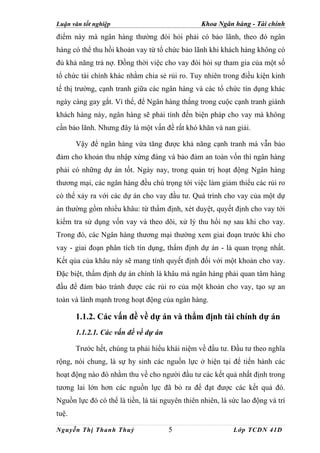 Luận văn tốt nghiệp                              Khoa Ngân hàng - Tài chính
điểm này mà ngân hàng thường đòi hỏi phải có bảo lãnh, theo đó ngân
hàng có thể thu hồi khoản vay từ tổ chức bảo lãnh khi khách hàng không có
đủ khả năng trả nợ. Đồng thời việc cho vay đòi hỏi sự tham gia của một số
tổ chức tài chính khác nhằm chia sẻ rủi ro. Tuy nhiên trong điều kiện kinh
tế thị trường, cạnh tranh giữa các ngân hàng và các tổ chức tín dụng khác
ngày càng gay gắt. Vì thế, để Ngân hàng thắng trong cuộc cạnh tranh giành
khách hàng này, ngân hàng sẽ phải tính đến biện pháp cho vay mà không
cần bảo lãnh. Nhưng đây là một vấn đề rất khó khăn và nan giải.

       Vậy để ngân hàng vừa tăng được khả năng cạnh tranh mà vẫn bảo
đảm cho khoản thu nhập xứng đáng và bảo đảm an toàn vốn thì ngân hàng
phải có những dự án tốt. Ngày nay, trong quản trị hoạt động Ngân hàng
thương mại, các ngân hàng đều chú trọng tới việc làm giảm thiểu các rủi ro
có thể xảy ra với các dự án cho vay đầu tư. Quá trình cho vay của một dự
án thường gồm nhiều khâu: từ thẩm định, xét duyệt, quyết định cho vay tới
kiểm tra sử dụng vốn vay và theo dõi, xử lý thu hồi nợ sau khi cho vay.
Trong đó, các Ngân hàng thương mại thường xem giai đoạn trước khi cho
vay - giai đoạn phân tích tín dụng, thẩm định dự án - là quan trọng nhất.
Kết qủa của khâu này sẽ mang tính quyết định đối với một khoản cho vay.
Đặc biệt, thẩm định dự án chính là khâu mà ngân hàng phải quan tâm hàng
đầu để đảm bảo tránh được các rủi ro của một khoản cho vay, tạo sự an
toàn và lành mạnh trong hoạt động của ngân hàng.

       1.1.2. Các vấn đề về dự án và thẩm định tài chính dự án
       1.1.2.1. Các vấn đề về dự án

       Trước hết, chúng ta phải hiểu khái niệm về đầu tư. Đầu tư theo nghĩa
rộng, nói chung, là sự hy sinh các nguồn lực ở hiện tại để tiến hành các
hoạt động nào đó nhằm thu về cho người đầu tư các kết quả nhất định trong
tương lai lớn hơn các nguồn lực đã bỏ ra để đạt được các kết quả đó.
Nguồn lực đó có thể là tiền, là tài nguyên thiên nhiên, là sức lao động và trí
tuệ.

Nguyễn Thị Thanh Thuỷ                 5                     Lớp TCDN 41D
 