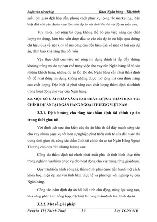 Luận văn tốt nghiệp                             Khoa Ngân hàng - Tài chính
suất, phí giao dịch hấp dẫn, phong cách phục vụ, công tác marketing…đặc
biệt đối với các khoản vay lớn, các dự án có tính khả thi và độ an toàn cao.

      Tuy nhiên, mở rộng tín dụng không thể bỏ qua việc nâng cao chất
lượng tín dụng, đảm bảo vốn được đầu tư vào các dự án có hiệu quả không
chỉ hiệu quả về mặt kinh tế mà cũng cần đến hiệu quả về mặt xã hội của dự
án, đảm bảo khả năng thu hồi vốn.

      Vậy thực chất của việc mở rộng tín dụng chính là lấp đầy những
khoảng trống mà do sự hạn chế trong việc cho vay nên Ngân hàng đã bỏ sót
những khách hàng, những dự án tốt. Do đó, Ngân hàng cần phải thẩm định
tốt để hoạt động tín dụng không những được mở rộng mà còn được nâng
cao chất lượng. Đặc biệt là phải nâng cao chất lượng thẩm định tài chính
trong hoạt động cho vay của Ngân hàng.

3.2. MỘT SỐ GIẢI PHÁP NÂNG CAO CHẤT LƯỢNG THẨM ĐỊNH TÀI
CHÍNH DỰ ÁN TẠI NGÂN HÀNG NGOẠI THƯƠNG VIỆT NAM

      3.2.1. Định hướng cho công tác thẩm định tài chính dự án
trong thời gian tới

      Với định tích cực tìm kiếm các dự án khả thi để đẩy mạnh công tác
cho vay nhằm phục vụ tốt hơn sự nghiệp phát triển kinh tế của đất nước thì
trong thời gian tới, công tác thẩm định tài chính dự án tại Ngân Hàng Ngoại
Thương cần dựa trên những hướng sau:

      Công tác thẩm định tài chính phải xuất phát từ tình hình thực tiễn
trong nghành và nhằm phục vụ cho hoạt động cho vay trong từng giai đoạn.

      Quy trình tiến hành công tác thẩm định phải được tiến hành một cách
khoa hoc, hiện đại sát với tình hình thực tế và phù hợp với nghiệp vụ của
Ngân hàng.

      Công tác thẩm định dự án đòi hỏi tính chủ động, năng lực sáng tạo,
khả năng phân tích, tổng hợp, đặc biệt là trong thẩm định tài chính dự án.

      3.2.2. Một số giải pháp
Nguyễn Thị Thanh Thuỷ                59                    Lớp TCDN 41D
 