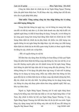 Luận văn tốt nghiệp                            Khoa Ngân hàng - Tài chính
      Công tác thẩm định tài chính dự án tại Ngân Hàng Ngoại Thương
luôn cần phải hoàn thiện hơn. Và để được như vậy, những hạn chế đã nêu
trên cần có giải pháp khắc phục.

      Thứ nhất: Tăng cường công tác thu thập thông tin và nâng
cao chất lượng thông tin

      Trong thời đại thông tin ngày nay, vai trò thông tin mang tính sống
còn đối với bất kỳ một đơn vị, tổ chức kinh doanh nào, đặc biệt là đối với
nghành ngân hàng và nhất là hoạt động tín dụng. Trong đó, vai trò thông tin
lại càng quan trọng hơn trong hoạt động thẩm định tài chính dự án. Chất
lượng thẩm định tài chính dự án phụ thuộc rất nhiều vào chất lượng của
nguồn thông tin mà ngân hàng thu thập được vậy nên nâng cao chất lượng
thẩm định tài chính dự án thì điều quan trọng là phải có được nguồn thông
tin đáng tin cậy, chính xác và kịp thời.

      - Đối với nguồn thông tin nội bộ

      Để đảm bảo xây dựng được hệ thống tin hoạt động có hiệu quả Ngân
hàng cần phải hoàn thiện hệ thống cung cấp thông tin, báo cáo nội bộ, có sự
trao đổi thường xuyên giữa các chi nhánh trong nội bộ ngân hàng. Mạng
lưới thông tin phải kết hợp chặt chẽ từ trung ương đến địa phương. Tất cả
những thông tin về tín dụng cần phải được tập trung về một mối là phòng
thông tin tín dụng tại trung ương. Điều này nhằm đảm bảo thông tin liên
quan đến dự án và thẩm định dự án sẽ được cung cấp nhanh chóng kịp thời,
đầy đủ, chính xác khi cần thiết. Tại phòng thông tin tín dụng trung ương
các thông tin cũng nên được phân nhóm theo từng nghành nghề, lĩnh vực,
khu vực khác nhau.

      Ngoài ra, Ngân Hàng Ngoại Thương còn là một ngân hàng được
trang bị hệ thống máy tính hiện đại nhất so với các Ngân hàng khác ở Việt
Nam, đây chính là điểm lợi thế của Ngân Hàng Ngoại Thương. Vì vậy,
Ngân Hàng Ngoại Thương cần biết khai thác tối đa lợi thế của mình. Ngân
hàng xây dựng mạng lưới hệ thống máy tính nội bộ để trao đổi thông tin
Nguyễn Thị Thanh Thuỷ                 60                  Lớp TCDN 41D
 