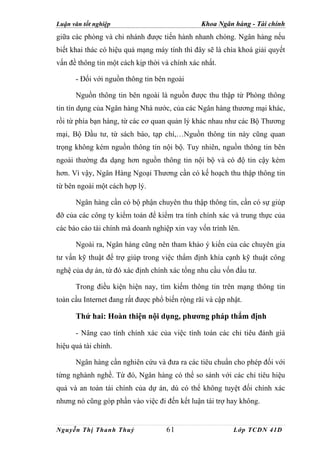 Luận văn tốt nghiệp                             Khoa Ngân hàng - Tài chính
giữa các phòng và chi nhánh được tiến hành nhanh chóng. Ngân hàng nếu
biết khai thác có hiệu quả mạng máy tính thì đây sẽ là chìa khoá giải quyết
vấn đề thông tin một cách kịp thời và chính xác nhất.

      - Đối với nguồn thông tin bên ngoài

      Nguồn thông tin bên ngoài là nguồn được thu thập từ Phòng thông
tin tín dụng của Ngân hàng Nhà nước, của các Ngân hàng thương mại khác,
rồi từ phía bạn hàng, từ các cơ quan quản lý khác nhau như các Bộ Thương
mại, Bộ Đầu tư, từ sách báo, tạp chí,…Nguồn thông tin này cũng quan
trọng không kém nguồn thông tin nội bộ. Tuy nhiên, nguồn thông tin bên
ngoài thường đa dạng hơn nguồn thông tin nội bộ và có độ tin cậy kém
hơn. Vì vậy, Ngân Hàng Ngoại Thương cần có kế hoạch thu thập thông tin
từ bên ngoài một cách hợp lý.

      Ngân hàng cần có bộ phận chuyên thu thập thông tin, cần có sự giúp
đỡ của các công ty kiểm toán để kiểm tra tính chính xác và trung thực của
các báo cáo tài chính mà doanh nghiệp xin vay vốn trình lên.

      Ngoài ra, Ngân hàng cũng nên tham khảo ý kiến của các chuyên gia
tư vấn kỹ thuật để trợ giúp trong việc thẩm định khía cạnh kỹ thuật công
nghệ của dự án, từ đó xác định chính xác tổng nhu cầu vốn đầu tư.

      Trong điều kiện hiện nay, tìm kiếm thông tin trên mạng thông tin
toàn cầu Internet đang rất được phổ biến rộng rãi và cập nhật.

      Thứ hai: Hoàn thiện nội dụng, phương pháp thẩm định

      - Nâng cao tính chính xác của việc tính toán các chỉ tiêu đánh giá
hiệu quả tài chính.

      Ngân hàng cần nghiên cứu và đưa ra các tiêu chuẩn cho phép đối với
từng nghành nghề. Từ đó, Ngân hàng có thể so sánh với các chỉ tiêu hiệu
quả và an toàn tài chính của dự án, dù có thể không tuyệt đối chính xác
nhưng nó cũng góp phần vào việc đi đến kết luận tài trợ hay không.


Nguyễn Thị Thanh Thuỷ               61                     Lớp TCDN 41D
 