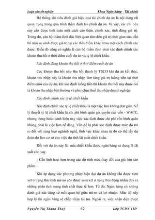 Luận văn tốt nghiệp                             Khoa Ngân hàng - Tài chính
       Hệ thống chỉ tiêu đánh giá hiệu quả tài chính dự án là nội dung rất
quan trọng trong quá trình thẩm định tài chính dự án. Vì vậy, các chỉ tiêu
này cần được tính toán một cách cẩn thận, chính xác, tính đúng giá trị.
Trong đó, cán bộ thẩm định đặc biệt quan tâm đến giá trị thời gian của tiền
thì mới so sánh được giá trị tại các thời điểm khác nhau một cách chính xác
được. Điều đó cũng có nghĩa là cán bộ thẩm định phải xác định chính xác
khoản thu hồi ở thời điểm cuối dự án và tỷ lệ chiết khấu.

       Xác định đúng khoản thu hồi ở thời điểm cuối dự án

       Các khoản thu hồi như thu hồi thanh lý TSCĐ khi dự án kết thúc,
khoản thu nhập này là khoản thu nhập làm tăng giá trị luồng tiền tại thời
điểm cuối của dự án, khi xác định luồng tiền thì khoản thu hồi này được coi
là khoản thu nhập bất thường và phải chịu thuế thu nhập doanh nghiệp.

       Xác định chính xác tỷ lệ chiết khấu

       Xác định chính xác tỷ lệ chiết khấu là một việc làm không đơn giản. Về
lý thuyết tỷ lệ chiết khấu là chi phí bình quân gia quyền của vốn - WACC,
nhưng trong hoàn cảnh hiện nay việc xác định được chi phí vốn bình quân
không phải là việc làm dễ dàng. Vấn đề là phải xác định được mức độ rủi
ro đối với từng loại nghành nghề, lĩnh vực khác nhau từ đó có thể lấy dự
đoán đó làm cơ sở cho việc dự tính lãi suất chiết khấu.

       Đối với dự án này lãi suất chiết khấu được ngân hàng sử dụng là lãi
suất cho vay.

       - Cần linh hoạt hơn trong các dự tính mức thay đổi của giá bán sản
phẩm

       Khi áp dụng các phương pháp hiện đại dự án không chỉ được xem
xét ở trạng thái tĩnh mà nó còn được xem xét ở trạng thái động nhằm đưa ra
những phân tích mang tính chất thực tế hơn. Từ đó, Ngân hàng có những
đánh giá xác đáng về mối quan hệ giữa rủi ro và lợi nhuận. Mức độ này
hợp lý thì ngân hàng sẽ chấp nhận tài trợ. Ngoài ra, việc nhận diện được

Nguyễn Thị Thanh Thuỷ                62                     Lớp TCDN 41D
 