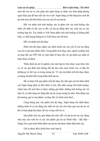 Luận văn tốt nghiệp                            Khoa Ngân hàng - Tài chính
mức độ của rủi ro còn giúp cho ngân hàng có được các biện pháp phòng
ngừa hiệu quả để hạn chế các rủi ro đó. Ngân hàng có thể dùng hai cách để
dự tính mức độ biến thiên của các yếu tố của dự án.

      Đối với phân tích tình huống: tức là phân tích các tình huống xấu
nhất, tốt nhất có thể xảy ra đối với dự án đồng thời xác xuất xảy ra các
trường hợp đó. Tuy nhiên ở Việt Nam phân tích tình huống là không phổ
biến, vì chất lượng thông tin ở Việt Nam còn rất kém.

      Đối với phân tích độ nhạy

      Phân tích độ nhạy nhằm xác định chính xác các yếu tố mà tác động
của rủi ro dự toán nhiều nhất. Trong phân tích nhạy cảm, người ta phân tích
sự thay đổi của NPV khi có một nhân tố thay đổi với giả định các nhân tố
khác được cố định.

      Thẩm định dự án là nghiên cứu một tập tài liệu được soạn thảo trên
cơ sở các giả định nên không thể dự báo một cách chính xác và đầy đủ
những gì có thể xảy ra trong tương lai. Vì vậy mà phân tích độ nhạy được
sử dụng rất phổ biến trong thẩm định dự án.

      Để có được kết quả phân tích độ nhạy tốt, đội ngũ cán bộ thẩm định
của Ngân hàng phải có tầm nhìn vĩ mô, tầm nhìn mang tính định hướng,
chiến lược thì mới đưa ra được những giả thiết, những tình huống sát với
thực tế, có khả năng tác động đến dự án trong tương lai như: biến động của
thị trường, giá cả sản phẩm, sự thay đổi về chính sách thuế…

      Cũng thông qua việc phân tích độ nhạy, Ngân hàng xác định được
những nhân tố có tác động lớn nhất tới các chỉ tiêu hiệu quả của dự án, từ
đó có biện pháp bảo đảm, hỗ trợ và hạn chế rủi ro.

      Qua phân tích các giải pháp nêu trên, đối với dự án tài trợ xây dựng
nhà máy sản xuất da và các sản phẩm giả da tại Minh Đức - Mỹ Hào -
Hưng Yên, quá trình thẩm định của dự án cần được thẩm định như sau

      Giá cả được điều chỉnh theo mức hợp lý

Nguyễn Thị Thanh Thuỷ               63                    Lớp TCDN 41D
 