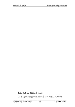 Luận văn tốt nghiệp                             Khoa Ngân hàng - Tài chính




      Thẩm định các chỉ tiêu tài chính

      Giá trị hiện tại ròng (với lãi suất chiết khấu 9%) 2.183.948,94

Nguyễn Thị Thanh Thuỷ               65                    Lớp TCDN 41D
 