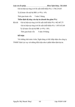 Luận văn tốt nghiệp                             Khoa Ngân hàng - Tài chính
      Giá trị hiện tại ròng (với lãi suất chiết khấu 6%) 3.766.218,83

      Tỷ lệ hoàn vốn nội bộ IRR (r=9%) 14%

      Thời gian hoàn vốn      5 năm 2 tháng
      Thẩm định độ nhạy của dự án (doanh thu giảm 5%)
Khi đó     Giá trị hiện tại ròng (với lãi suất chiết khấu 9%) 462.467,75
           Giá trị hiện tại ròng (với lãi suất chiết khấu 6%) 1.855.633,40
          Tỷ lệ hoàn vốn nội bộ IRR (r=9%) 10%
           Thời gian hoàn vốn      5 năm 10 tháng

      Kết luận

      Với những tính toán ở trên, Ngân hàng có thể chấp nhận cho công ty
TNHH Tuấn Lợi vay với những điều kiện như ở phần thẩm định dự án.




Nguyễn Thị Thanh Thuỷ                66                    Lớp TCDN 41D
 