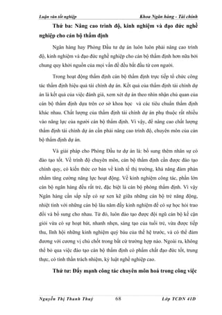 Luận văn tốt nghiệp                             Khoa Ngân hàng - Tài chính
      Thứ ba: Nâng cao trình độ, kinh nghiệm và đạo đức nghề
nghiệp cho cán bộ thẩm định

      Ngân hàng hay Phòng Đầu tư dự án luôn luôn phải nâng cao trình
độ, kinh nghiệm và đạo đức nghề nghiệp cho cán bộ thẩm định hơn nữa bởi
chung quy khởi nguồn của mọi vấn đề đều bắt đầu từ con người.

      Trong hoạt động thẩm định cán bộ thẩm định trực tiếp tổ chức công
tác thẩm định hiệu quả tài chính dự án. Kết quả của thẩm định tài chính dự
án là kết quả của việc đánh giá, xem xét dự án theo nhìn nhận chủ quan của
cán bộ thẩm định dựa trên cơ sở khoa học và các tiêu chuẩn thẩm định
khác nhau. Chất lượng của thẩm định tài chính dự án phụ thuộc rất nhiều
vào năng lực của người cán bộ thẩm định. Vì vậy, để nâng cao chất lượng
thẩm định tài chính dự án cần phải nâng cao trình độ, chuyên môn của cán
bộ thẩm định dự án.

      Và giải pháp cho Phòng Đầu tư dự án là: bổ sung thêm nhân sự có
đào tạo tốt. Về trình độ chuyên môn, cán bộ thẩm định cần được đào tạo
chính quy, có kiến thức cơ bản về kinh tế thị trường, khả năng đàm phán
nhằm tăng cường năng lực hoạt động. Về kinh nghiệm công tác, phần lớn
cán bộ ngân hàng đều rất trẻ, đặc biệt là cán bộ phòng thẩm định. Vì vậy
Ngân hàng cần sắp xếp có sự xen kẽ giữa những cán bộ trẻ năng động,
nhiệt tình với những cán bộ lâu năm đầy kinh nghiệm để có sự học hỏi trao
đổi và bổ sung cho nhau. Từ đó, luôn đào tạo được đội ngũ cán bộ kế cận
giỏi vừa có sự hoạt bát, nhanh nhẹn, sáng tạo của tuổi trẻ, vừa được tiếp
thu, lĩnh hội những kinh nghiệm quý báu của thế hệ trước, và có thể đảm
đương với cương vị chủ chốt trong bất cứ trường hợp nào. Ngoài ra, không
thể bỏ qua việc đào tạo cán bộ thẩm định có phẩm chất đạo đức tốt, trung
thực, có tính thần trách nhiệm, kỷ luật nghề nghiệp cao.

      Thứ tư: Đẩy mạnh công tác chuyên môn hoá trong công việc



Nguyễn Thị Thanh Thuỷ               68                     Lớp TCDN 41D
 