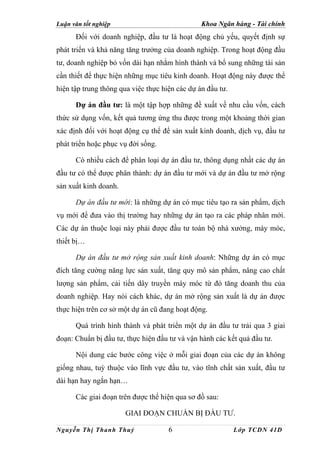 Luận văn tốt nghiệp                             Khoa Ngân hàng - Tài chính
      Đối với doanh nghiệp, đầu tư là hoạt động chủ yếu, quyết định sự
phát triển và khả năng tăng trưởng của doanh nghiệp. Trong hoạt động đầu
tư, doanh nghiệp bỏ vốn dài hạn nhằm hình thành và bổ sung những tài sản
cần thiết để thực hiện những mục tiêu kinh doanh. Hoạt động này được thể
hiện tập trung thông qua việc thực hiện các dự án đầu tư.

      Dự án đầu tư: là một tập hợp những đề xuất về nhu cầu vốn, cách
thức sử dụng vốn, kết quả tương ứng thu được trong một khoảng thời gian
xác định đối với hoạt động cụ thể để sản xuất kinh doanh, dịch vụ, đầu tư
phát triển hoặc phục vụ đời sống.

      Có nhiều cách để phân loại dự án đầu tư, thông dụng nhất các dự án
đầu tư có thể được phân thành: dự án đầu tư mới và dự án đầu tư mở rộng
sản xuất kinh doanh.

      Dự án đầu tư mới: là những dự án có mục tiêu tạo ra sản phẩm, dịch
vụ mới để đưa vào thị trường hay những dự án tạo ra các pháp nhân mới.
Các dự án thuộc loại này phải được đầu tư toàn bộ nhà xưởng, máy móc,
thiết bị…

      Dự án đầu tư mở rộng sản xuất kinh doanh: Những dự án có mục
đích tăng cường năng lực sản xuất, tăng quy mô sản phẩm, nâng cao chất
lượng sản phẩm, cải tiến dây truyền máy móc từ đó tăng doanh thu của
doanh nghiệp. Hay nói cách khác, dự án mở rộng sản xuất là dự án được
thực hiện trên cơ sở một dự án cũ đang hoạt động.

      Quá trình hình thành và phát triển một dự án đầu tư trải qua 3 giai
đoạn: Chuẩn bị đầu tư, thực hiện đầu tư và vận hành các kết quả đầu tư.

      Nội dung các bước công việc ở mỗi giai đoạn của các dự án không
giống nhau, tuỳ thuộc vào lĩnh vực đầu tư, vào tĩnh chất sản xuất, đầu tư
dài hạn hay ngắn hạn…

      Các giai đoạn trên được thể hiện qua sơ đồ sau:

                       GIAI ĐOẠN CHUẨN BỊ ĐẦU TƯ.

Nguyễn Thị Thanh Thuỷ                6                      Lớp TCDN 41D
 